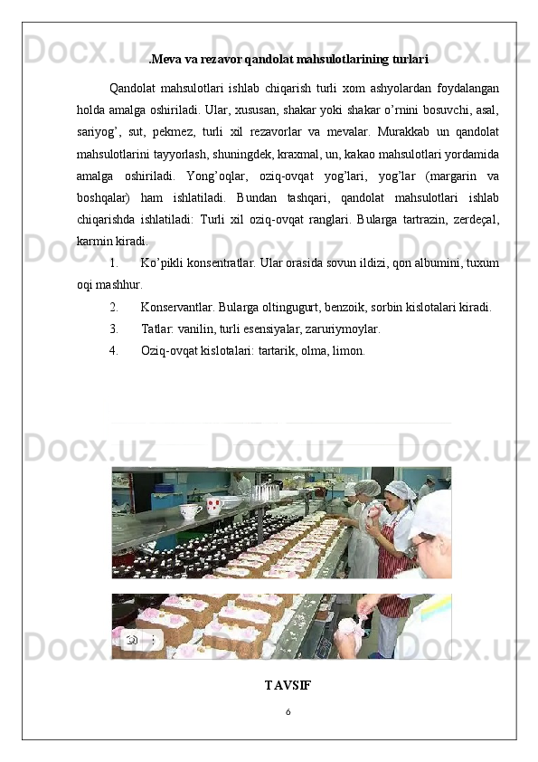 .Meva va rezavor qandolat mahsulotlarining turlari
Qandolat   mahsulotlari   ishlab   chiqarish   turli   xom   ashyolardan   foydalangan
holda amalga oshiriladi. Ular, xususan, shakar yoki shakar  o’rnini bosuvchi, asal,
sariyog’,   sut,   pekmez,   turli   xil   rezavorlar   va   mevalar.   Murakkab   un   qandolat
mahsulotlarini tayyorlash, shuningdek, kraxmal, un, kakao mahsulotlari yordamida
amalga   oshiriladi.   Yong’oqlar,   oziq-ovqat   yog’lari,   yog’lar   (margarin   va
boshqalar)   ham   ishlatiladi.   Bundan   tashqari,   qandolat   mahsulotlari   ishlab
chiqarishda   ishlatiladi:   Turli   xil   oziq-ovqat   ranglari.   Bularga   tartrazin,   zerdeçal,
karmin kiradi.
1. Ko’pikli konsentratlar. Ular orasida sovun ildizi, qon albumini, tuxum
oqi mashhur.
2. Konservantlar. Bularga oltingugurt, benzoik, sorbin kislotalari kiradi.
3. Tatlar: vanilin, turli esensiyalar, zaruriymoylar.
4. Oziq-ovqat kislotalari: tartarik, olma, limon.
TAVSIF
6