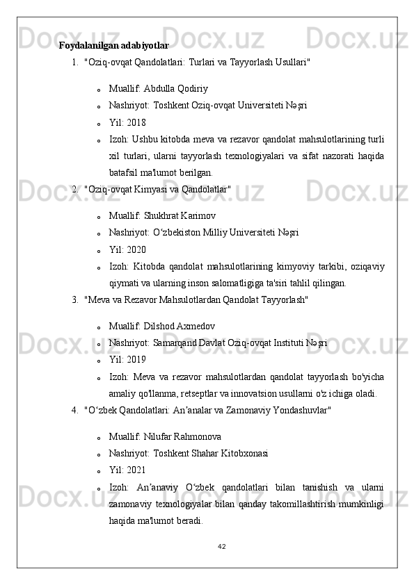 Foydalanilgan adabiyotlar
1. "Oziq-ovqat Qandolatlari: Turlari va Tayyorlash Usullari"
o Muallif:  Abdulla Qodiriy
o Nashriyot:  Toshkent Oziq-ovqat Universiteti Nəşri
o Yil:  2018
o Izoh:   Ushbu kitobda meva va rezavor qandolat mahsulotlarining turli
xil   turlari,   ularni   tayyorlash   texnologiyalari   va   sifat   nazorati   haqida
batafsil ma'lumot berilgan.
2. "Oziq-ovqat Kimyasi va Qandolatlar"
o Muallif:  Shukhrat Karimov
o Nashriyot:  O zbekiston Milliy Universiteti Nəşriʻ
o Yil:  2020
o Izoh:   Kitobda   qandolat   mahsulotlarining   kimyoviy   tarkibi,   oziqaviy
qiymati va ularning inson salomatligiga ta'siri tahlil qilingan.
3. "Meva va Rezavor Mahsulotlardan Qandolat Tayyorlash"
o Muallif:  Dilshod Axmedov
o Nashriyot:  Samarqand Davlat Oziq-ovqat Instituti Nəşri
o Yil:  2019
o Izoh:   Meva   va   rezavor   mahsulotlardan   qandolat   tayyorlash   bo'yicha
amaliy qo'llanma, retseptlar va innovatsion usullarni o'z ichiga oladi.
4. "O zbek Qandolatlari: An analar va Zamonaviy Yondashuvlar"	
ʻ ʼ
o Muallif:  Nilufar Rahmonova
o Nashriyot:  Toshkent Shahar Kitobxonasi
o Yil:  2021
o Izoh:   An anaviy   O zbek   qandolatlari   bilan   tanishish   va   ularni	
ʼ ʻ
zamonaviy   texnologiyalar   bilan   qanday   takomillashtirish   mumkinligi
haqida ma'lumot beradi.
42 