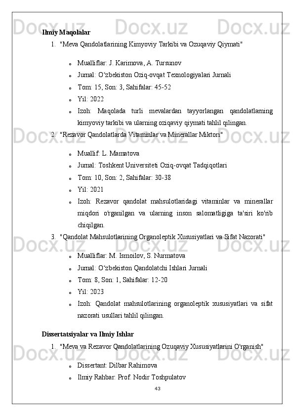 Ilmiy Maqolalar
1. "Meva Qandolatlarining Kimyoviy Tarkibi va Ozuqaviy Qiymati"
o Mualliflar:  J. Karimova, A. Tursunov
o Jurnal:  O zbekiston Oziq-ovqat Texnologiyalari Jurnaliʻ
o Tom:  15,  Son:  3,  Sahifalar:  45-52
o Yil:  2022
o Izoh:   Maqolada   turli   mevalardan   tayyorlangan   qandolatlarning
kimyoviy tarkibi va ularning oziqaviy qiymati tahlil qilingan.
2. "Rezavor Qandolatlarda Vitaminlar va Minerallar Miktori"
o Muallif:  L. Mamatova
o Jurnal:  Toshkent Universiteti Oziq-ovqat Tadqiqotlari
o Tom:  10,  Son:  2,  Sahifalar:  30-38
o Yil:  2021
o Izoh:   Rezavor   qandolat   mahsulotlaridagi   vitaminlar   va   minerallar
miqdori   o'rganilgan   va   ularning   inson   salomatligiga   ta'siri   ko'rib
chiqilgan.
3. "Qandolat Mahsulotlarining Organoleptik Xususiyatlari va Sifat Nazorati"
o Mualliflar:  M. Ismoilov, S. Nurmatova
o Jurnal:  O zbekiston Qandolatchi Ishlari Jurnali
ʻ
o Tom:  8,  Son:  1,  Sahifalar:  12-20
o Yil:  2023
o Izoh:   Qandolat   mahsulotlarining   organoleptik   xususiyatlari   va   sifat
nazorati usullari tahlil qilingan.
Dissertatsiyalar va Ilmiy Ishlar
1. "Meva va Rezavor Qandolatlarining Ozuqaviy Xususiyatlarini O'rganish"
o Dissertant:  Dilbar Rahimova
o Ilmiy Rahbar:  Prof. Nodir Toshpulatov
43 