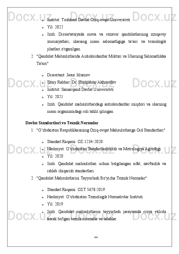 o Institut:  Toshkent Davlat Oziq-ovqat Universiteti
o Yil:  2022
o Izoh:   Dissertatsiyada   meva   va   rezavor   qandolatlarning   ozuqaviy
xususiyatlari,   ularning   inson   salomatligiga   ta'siri   va   texnologik
jihatlari o'rganilgan.
2. "Qandolat Mahsulotlarida Antioksidantlar Miktori va Ularning Salomatlikka
Ta'siri"
o Dissertant:  Jasur Islomov
o Ilmiy Rahbar:  Dr. Shohjahon Akhmedov
o Institut:  Samarqand Davlat Universiteti
o Yil:  2021
o Izoh:   Qandolat   mahsulotlaridagi   antioksidantlar   miqdori   va   ularning
inson organizmidagi roli tahlil qilingan.
Davlat Standartlari va Texnik Normalar
1. "O zbekiston Respublikasining Oziq-ovqat Mahsulotlariga Oid Standartlari"ʻ
o Standart Raqami:  OZ 1234-2020
o Nashriyot:  O zbekiston Standartlashtirish va Metrologiya Agentligi	
ʻ
o Yil:  2020
o Izoh:   Qandolat   mahsulotlari   uchun   belgilangan   sifat,   xavfsizlik   va
ishlab chiqarish standartlari.
2. "Qandolat Mahsulotlarini Tayyorlash Bo'yicha Texnik Normalar"
o Standart Raqami:  OZT 5678-2019
o Nashriyot:  O zbekiston Texnologik Normativlar Instituti
ʻ
o Yil:  2019
o Izoh:   Qandolat   mahsulotlarini   tayyorlash   jarayonida   rioya   etilishi
kerak bo'lgan texnik normalar va talablar.
44 