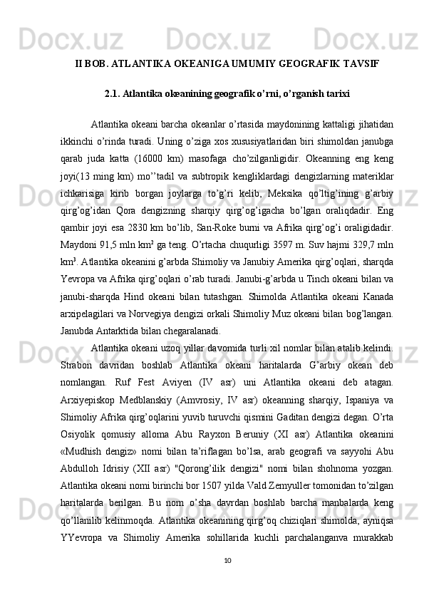 II BOB. ATLANTIKA OKEANIGA UMUMIY GEOGRAFIK TAVSIF
2.1. Atlantika okeanining geografik o’rni, o’rganish tarixi
Atlantika okeani barcha okeanlar o’rtasida maydonining kattaligi jihatidan
ikkinchi o’rinda turadi. Uning o’ziga xos xususiyatlaridan biri shimoldan janubga
qarab   juda   katta   (16000   km)   masofaga   cho’zilganligidir.   Okeanning   eng   keng
joyi(13   ming   km)   mo’’tadil   va   subtropik   kengliklardagi   dengizlarning   materiklar
ichkarisiga   kirib   borgan   joylarga   to’g’ri   kelib,   Meksika   qo’ltig’ining   g’arbiy
qirg’og’idan   Qora   dengizning   sharqiy   qirg’og’igacha   bo’lgan   oraliqdadir.   Eng
qambir joyi esa 2830 km bo’lib, San-Roke burni va Afrika qirg’og’i oraligidadir.
Maydoni 91,5 mln km 2
 ga teng. O’rtacha chuqurligi 3597 m. Suv hajmi 329,7 mln
km 3
. Atlantika okeanini g’arbda Shimoliy va Janubiy Amerika qirg’oqlari, sharqda
Yevropa va Afrika qirg’oqlari o’rab turadi. Janubi-g’arbda u Tinch okeani bilan va
janubi-sharqda   Hind   okeani   bilan   tutashgan.   Shimolda   Atlantika   okeani   Kanada
arxipelagilari va Norvegiya dengizi orkali Shimoliy Muz okeani bilan bog’langan.
Janubda Antarktida bilan chegaralanadi.
Atlantika okeani uzoq yillar davomida turli xil nomlar bilan atalib kelindi.
Strabon   davridan   boshlab   Atlantika   okeani   haritalarda   G’arbiy   okean   deb
nomlangan.   Ruf   Fest   Aviyen   (IV   asr)   uni   Atlantika   okeani   deb   atagan.
Arxiyepiskop   Medblanskiy   (Amvrosiy,   IV   asr)   okeanning   sharqiy,   Ispaniya   va
Shimoliy Afrika qirg’oqlarini yuvib turuvchi qismini Gaditan dengizi degan. O’rta
Osiyolik   qomusiy   alloma   Abu   Rayxon   Beruniy   (XI   asr)   Atlantika   okeanini
«Mudhish   dengiz»   nomi   bilan   ta’riflagan   bo’lsa,   arab   geografi   va   sayyohi   Abu
Abdulloh   Idrisiy   (XII   asr)   "Qorong’ilik   dengizi"   nomi   bilan   shohnoma   yozgan.
Atlantika okeani nomi birinchi bor 1507 yilda Vald Zemyuller tomonidan to’zilgan
haritalarda   berilgan.   Bu   nom   o’sha   davrdan   boshlab   barcha   manbalarda   keng
qo’llanilib kelinmoqda. Atlantika okeanining qirg’oq chiziqlari  shimolda, ayniqsa
YYevropa   va   Shimoliy   Amerika   sohillarida   kuchli   parchalanganva   murakkab
10 