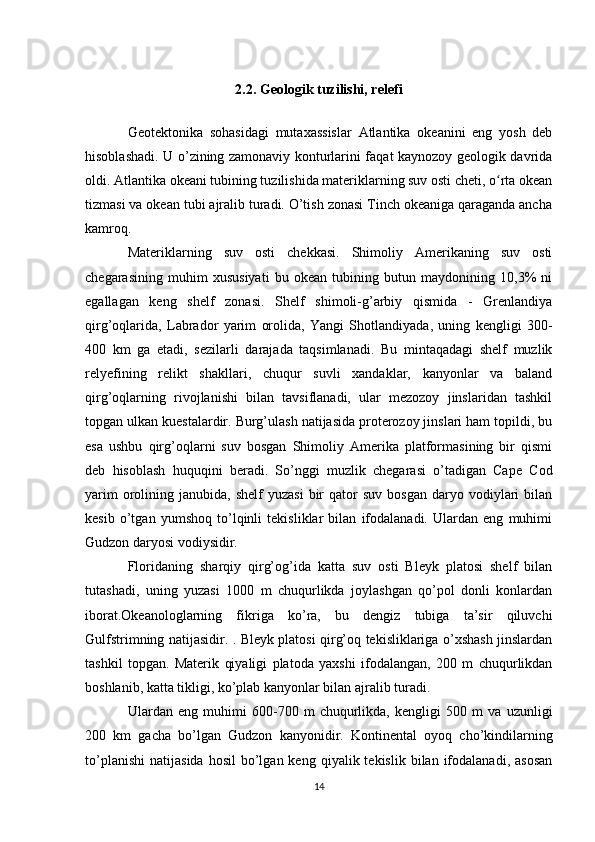 2.2. Geologik tuzilishi, relefi
Geotektonika   sohasidagi   mutaxassislar   Atlantika   okeanini   eng   yosh   deb
hisoblashadi. U o’zining zamonaviy konturlarini faqat kaynozoy geologik davrida
oldi. Atlantika okeani tubining tuzilishida materiklarning suv osti cheti, o rta okeanʻ
tizmasi va okean tubi ajralib turadi. O’tish zonasi Tinch okeaniga qaraganda ancha
kamroq.
Materiklarning   suv   osti   chekkasi.   Shimoliy   Amerikaning   suv   osti
chegarasining   muhim   xususiyati   bu   okean   tubining   butun   maydonining   10,3%   ni
egallagan   keng   shelf   zonasi.   Shelf   shimoli-g’arbiy   qismida   -   Grenlandiya
qirg’oqlarida,   Labrador   yarim   orolida,   Yangi   Shotlandiyada,   uning   kengligi   300-
400   km   ga   etadi,   sezilarli   darajada   taqsimlanadi.   Bu   mintaqadagi   shelf   muzlik
relyefining   relikt   shakllari,   chuqur   suvli   xandaklar,   kanyonlar   va   baland
qirg’oqlarning   rivojlanishi   bilan   tavsiflanadi,   ular   mezozoy   jinslaridan   tashkil
topgan ulkan kuestalardir. Burg’ulash natijasida proterozoy jinslari ham topildi, bu
esa   ushbu   qirg’oqlarni   suv   bosgan   Shimoliy   Amerika   platformasining   bir   qismi
deb   hisoblash   huquqini   beradi.   So’nggi   muzlik   chegarasi   o’tadigan   Cape   Cod
yarim  orolining  janubida,  shelf  yuzasi   bir  qator   suv  bosgan  daryo  vodiylari  bilan
kesib   o’tgan   yumshoq   to’lqinli   tekisliklar   bilan   ifodalanadi.   Ulardan   eng   muhimi
Gudzon daryosi vodiysidir.
Floridaning   sharqiy   qirg’og’ida   katta   suv   osti   Bleyk   platosi   shelf   bilan
tutashadi,   uning   yuzasi   1000   m   chuqurlikda   joylashgan   qo’pol   donli   konlardan
iborat.Okeanologlarning   fikriga   ko’ra,   bu   dengiz   tubiga   ta’sir   qiluvchi
Gulfstrimning natijasidir. . Bleyk platosi qirg’oq tekisliklariga o’xshash jinslardan
tashkil   topgan.   Materik   qiyaligi   platoda   yaxshi   ifodalangan,   200   m   chuqurlikdan
boshlanib, katta tikligi, ko’plab kanyonlar bilan ajralib turadi.
Ulardan   eng   muhimi   600-700   m   chuqurlikda,   kengligi   500   m   va   uzunligi
200   km   gacha   bo’lgan   Gudzon   kanyonidir.   Kontinental   oyoq   cho’kindilarning
to’planishi   natijasida  hosil   bo’lgan  keng   qiyalik  tekislik   bilan  ifodalanadi,   asosan
14 