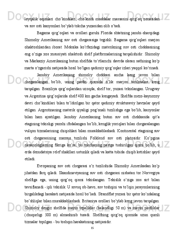 loyqalik   oqimlari   cho’kindilari,   cho’kindi   moddalar   massasini   qirg’oq   zonasidan
va suv osti kanyonlari bo’ylab tokcha yuzasidan olib o’tadi.
Bagama  qirg’oqlari  va  orollari   guruhi   Florida shtatining  janubi-sharqidagi
Shimoliy   Amerikaning   suv   osti   chegarasiga   tegishli.   Bagama   qirg’oqlari   marjon
ohaktoshlaridan   iborat.   Meksika   ko’rfazidagi   materikning   suv   osti   chekkasining
eng o’ziga xos xususiyati  ohaktosh shelf platformalarining tarqalishidir. Shimoliy
va Markaziy Amerikaning butun shelfida to rtlamchi davrda okean sathining ko pʻ ʻ
marta o zgarishi natijasida hosil bo lgan qadimiy qirg oqlar izlari yaqqol ko rinadi.	
ʻ ʻ ʻ ʻ
Janubiy   Amerikaning   shimoliy   chekkasi   ancha   keng   javon   bilan
chegaralangan   bo’lib,   uning   pastki   qismida   o’lik   marjon   tuzilmalari   keng
tarqalgan. Braziliya qirg’oqlaridan uzoqda, shelf  tor, yuzasi  tekislangan. Urugvay
va Argentina qirg’oqlarida shelf 400 km gacha kengayadi. Shelfda mezo-kaynozoy
davri  cho’kindilari bilan to’ldirilgan bir  qator qadimiy strukturaviy havzalar  qayd
etilgan. Argentinaning materik qiyaligi  pog onali  tuzilishga ega  bo lib, kanyonlar	
ʻ ʻ
bilan   ham   ajratilgan.   Janubiy   Amerikaning   butun   suv   osti   chekkasida   qit’a
etagining tekisligi yaxshi ifodalangan bo’lib, kenglik yoriqlari bilan chegaralangan
vulqon tizmalarining chiqishlari bilan murakkablashadi. Kontinental etagining suv
osti   chegarasining   maxsus   tuzilishi   Folklend   suv   osti   platosidir.   Ko’pgina
okeanologlarning   fikriga   ko’ra,   bu   tokchaning   pastga   tushirilgan   qismi   bo’lib,   u
erda denudatsiya relef shakllari ustunlik qiladi va katta tubida chiqib ketishlar qayd
etiladi.
Evropaning   suv   osti   chegarasi   o’z   tuzilishida   Shimoliy   Amerikadan   ko’p
jihatdan   farq   qiladi.   Skandinaviyaning   suv   osti   chegarasi   nisbatan   tor   Norvegiya
shelfiga   ega,   uning   qirg’oq   qismi   tekislangan.   Tekislik   o’ziga   xos   sirt   bilan
tavsiflanadi - ipli tekislik. U sovuq ob-havo, suv toshqini va to’lqin jarayonlarining
birgalikdagi harakati natijasida hosil bo’ladi. Strandflat yuzasi bir qator ko’ndalang
bo’shliqlar bilan murakkablashadi. Britaniya orollari bo’ylab keng javon tarqalgan.
Shimoliy   dengiz   shelfida   mayin   tepaliklar   (balandligi   50   m)   va   mayin   pastliklar
(chuqurligi   300   m)   almashinib   turadi.   Shelfning   qirg’oq   qismida   uzun   qumli
tizmalar topilgan - bu toshqin harakatining natijasidir.
15 