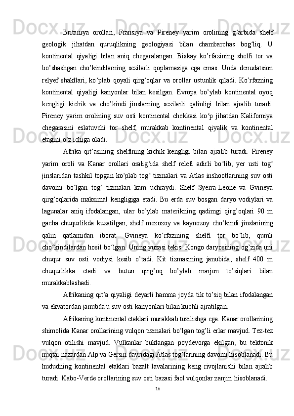 Britaniya   orollari,   Fransiya   va   Pireney   yarim   orolining   g arbida   shelfʻ
geologik   jihatdan   quruqlikning   geologiyasi   bilan   chambarchas   bog liq.   U	
ʻ
kontinental   qiyaligi   bilan   aniq   chegaralangan.   Biskay   ko’rfazining   shelfi   tor   va
bo’shashgan   cho’kindilarning   sezilarli   qoplamasiga   ega   emas.   Unda   denudatsion
relyef   shakllari,   ko plab   qoyali   qirg oqlar   va   orollar   ustunlik   qiladi.   Ko’rfazning	
ʻ ʻ
kontinental   qiyaligi   kanyonlar   bilan   kesilgan.   Evropa   bo’ylab   kontinental   oyoq
kengligi   kichik   va   cho’kindi   jinslarning   sezilarli   qalinligi   bilan   ajralib   turadi.
Pireney   yarim   orolining   suv   osti   kontinental   chekkasi   ko p   jihatdan   Kaliforniya	
ʻ
chegarasini   eslatuvchi   tor   shelf,   murakkab   kontinental   qiyalik   va   kontinental
etagini o z ichiga oladi.	
ʻ
Afrika   qit’asining   shelfining   kichik   kengligi   bilan   ajralib   turadi.   Pireney
yarim   oroli   va   Kanar   orollari   oralig ida   shelf   relefi   adirli   bo lib,   yer   usti   tog	
ʻ ʻ ʻ
jinslaridan  tashkil   topgan   ko plab   tog   tizmalari   va   Atlas   inshootlarining  suv   osti	
ʻ ʻ
davomi   bo lgan   tog   tizmalari   kam   uchraydi.   Shelf   Syerra-Leone   va   Gvineya	
ʻ ʻ
qirg’oqlarida   maksimal   kengligiga   etadi.   Bu   erda   suv   bosgan   daryo   vodiylari   va
lagunalar   aniq   ifodalangan,   ular   bo’ylab   materikning   qadimgi   qirg’oqlari   90   m
gacha   chuqurlikda   kuzatilgan,   shelf   mezozoy   va   kaynozoy   cho’kindi   jinslarining
qalin   qatlamidan   iborat.   Gvineya   ko rfazining   shelfi   tor   bo lib,   qumli	
ʻ ʻ
cho kindilardan hosil bo lgan. Uning yuzasi tekis. Kongo daryosining og’zida uni	
ʻ ʻ
chuqur   suv   osti   vodiysi   kesib   o’tadi.   Kit   tizmasining   janubida,   shelf   400   m
chuqurlikka   etadi   va   butun   qirg’oq   bo’ylab   marjon   to’siqlari   bilan
murakkablashadi.
Afrikaning qit’a qiyaligi  deyarli  hamma joyda tik to’siq bilan ifodalangan
va ekvatordan janubda u suv osti kanyonlari bilan kuchli ajratilgan.
Afrikaning kontinental etaklari murakkab tuzilishga ega. Kanar orollarining
shimolida Kanar orollarining vulqon tizmalari bo’lgan tog’li erlar mavjud. Tez-tez
vulqon   otilishi   mavjud.   Vulkanlar   buklangan   poydevorga   ekilgan,   bu   tektonik
nuqtai nazardan Alp va Gersin davridagi Atlas tog’larining davomi hisoblanadi. Bu
hududning   kontinental   etaklari   bazalt   lavalarining   keng   rivojlanishi   bilan   ajralib
turadi. Kabo-Verde orollarining suv osti bazasi faol vulqonlar zanjiri hisoblanadi.
16 