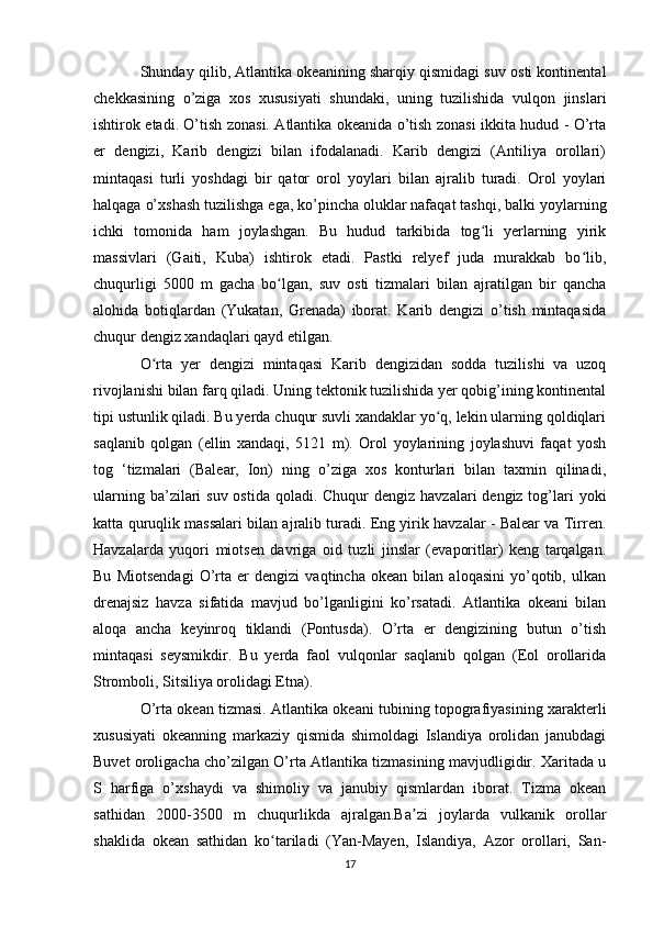 Shunday qilib, Atlantika okeanining sharqiy qismidagi suv osti kontinental
chekkasining   o’ziga   xos   xususiyati   shundaki,   uning   tuzilishida   vulqon   jinslari
ishtirok etadi. O’tish zonasi. Atlantika okeanida o’tish zonasi ikkita hudud - O’rta
er   dengizi,   Karib   dengizi   bilan   ifodalanadi.   Karib   dengizi   (Antiliya   orollari)
mintaqasi   turli   yoshdagi   bir   qator   orol   yoylari   bilan   ajralib   turadi.   Orol   yoylari
halqaga o’xshash tuzilishga ega, ko’pincha oluklar nafaqat tashqi, balki yoylarning
ichki   tomonida   ham   joylashgan.   Bu   hudud   tarkibida   tog li   yerlarning   yirikʻ
massivlari   (Gaiti,   Kuba)   ishtirok   etadi.   Pastki   relyef   juda   murakkab   bo lib,	
ʻ
chuqurligi   5000   m   gacha   bo lgan,   suv   osti   tizmalari   bilan   ajratilgan   bir   qancha	
ʻ
alohida   botiqlardan   (Yukatan,   Grenada)   iborat.   Karib   dengizi   o’tish   mintaqasida
chuqur dengiz xandaqlari qayd etilgan.
O rta   yer   dengizi   mintaqasi   Karib   dengizidan   sodda   tuzilishi   va   uzoq	
ʻ
rivojlanishi bilan farq qiladi. Uning tektonik tuzilishida yer qobig’ining kontinental
tipi ustunlik qiladi. Bu yerda chuqur suvli xandaklar yo q, lekin ularning qoldiqlari	
ʻ
saqlanib   qolgan   (ellin   xandaqi,   5121   m).   Orol   yoylarining   joylashuvi   faqat   yosh
tog   ‘tizmalari   (Balear,   Ion)   ning   o’ziga   xos   konturlari   bilan   taxmin   qilinadi,
ularning ba’zilari  suv ostida  qoladi. Chuqur  dengiz havzalari  dengiz tog’lari  yoki
katta quruqlik massalari bilan ajralib turadi. Eng yirik havzalar - Balear va Tirren.
Havzalarda   yuqori   miotsen   davriga   oid   tuzli   jinslar   (evaporitlar)   keng   tarqalgan.
Bu   Miotsendagi   O’rta   er   dengizi   vaqtincha   okean   bilan   aloqasini   yo’qotib,   ulkan
drenajsiz   havza   sifatida   mavjud   bo’lganligini   ko’rsatadi.   Atlantika   okeani   bilan
aloqa   ancha   keyinroq   tiklandi   (Pontusda).   O’rta   er   dengizining   butun   o’tish
mintaqasi   seysmikdir.   Bu   yerda   faol   vulqonlar   saqlanib   qolgan   (Eol   orollarida
Stromboli, Sitsiliya orolidagi Etna).
O’rta okean tizmasi. Atlantika okeani tubining topografiyasining xarakterli
xususiyati   okeanning   markaziy   qismida   shimoldagi   Islandiya   orolidan   janubdagi
Buvet oroligacha cho’zilgan O’rta Atlantika tizmasining mavjudligidir. Xaritada u
S   harfiga   o’xshaydi   va   shimoliy   va   janubiy   qismlardan   iborat.   Tizma   okean
sathidan   2000-3500   m   chuqurlikda   ajralgan.Ba zi   joylarda   vulkanik   orollar	
ʼ
shaklida   okean   sathidan   ko tariladi   (Yan-Mayen,   Islandiya,   Azor   orollari,   San-	
ʻ
17 