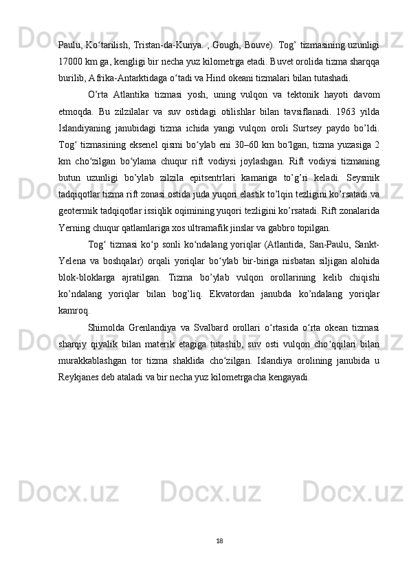 Paulu, Ko tarilish, Tristan-da-Kunya. , Gough, Bouve). Tog’ tizmasining uzunligiʻ
17000 km ga, kengligi bir necha yuz kilometrga etadi. Buvet orolida tizma sharqqa
burilib, Afrika-Antarktidaga o tadi va Hind okeani tizmalari bilan tutashadi.	
ʻ
O’rta   Atlantika   tizmasi   yosh,   uning   vulqon   va   tektonik   hayoti   davom
etmoqda.   Bu   zilzilalar   va   suv   ostidagi   otilishlar   bilan   tavsiflanadi.   1963   yilda
Islandiyaning   janubidagi   tizma   ichida   yangi   vulqon   oroli   Surtsey   paydo   bo’ldi.
Tog   tizmasining   eksenel   qismi   bo ylab   eni   30–60   km   bo lgan,  tizma   yuzasiga   2	
ʻ ʻ ʻ
km   cho zilgan   bo ylama   chuqur   rift   vodiysi   joylashgan.   Rift   vodiysi   tizmaning	
ʻ ʻ
butun   uzunligi   bo’ylab   zilzila   epitsentrlari   kamariga   to’g’ri   keladi.   Seysmik
tadqiqotlar tizma rift zonasi ostida juda yuqori elastik to’lqin tezligini ko’rsatadi va
geotermik tadqiqotlar issiqlik oqimining yuqori tezligini ko’rsatadi. Rift zonalarida
Yerning chuqur qatlamlariga xos ultramafik jinslar va gabbro topilgan.
Tog  tizmasi  ko p sonli  ko ndalang yoriqlar  (Atlantida, San-Paulu, Sankt-	
ʻ ʻ ʻ
Yelena   va   boshqalar)   orqali   yoriqlar   bo ylab   bir-biriga   nisbatan   siljigan   alohida	
ʻ
blok-bloklarga   ajratilgan.   Tizma   bo’ylab   vulqon   orollarining   kelib   chiqishi
ko’ndalang   yoriqlar   bilan   bog’liq.   Ekvatordan   janubda   ko’ndalang   yoriqlar
kamroq.
Shimolda   Grenlandiya   va   Svalbard   orollari   o rtasida   o rta   okean   tizmasi	
ʻ ʻ
sharqiy   qiyalik   bilan   materik   etagiga   tutashib,   suv   osti   vulqon   cho qqilari   bilan	
ʻ
murakkablashgan   tor   tizma   shaklida   cho zilgan.   Islandiya   orolining   janubida   u	
ʻ
Reykjanes deb ataladi va bir necha yuz kilometrgacha kengayadi.
18 