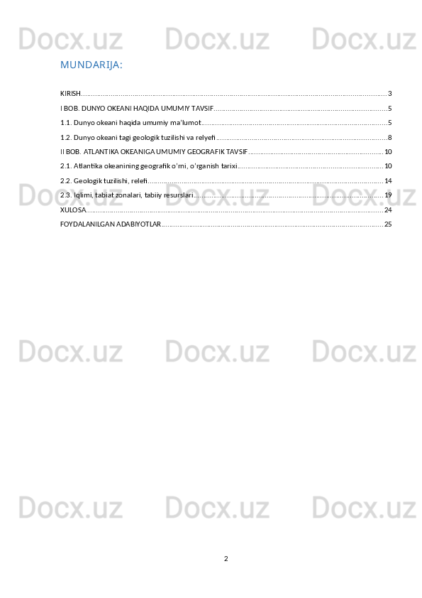 MUN DA RIJ A :
KIRISH .......................................................................................................................................................... 3
I BOB. DUNYO OKEANI HAQIDA UMUMIY TAVSIF ....................................................................................... 5
1.1. Dunyo okeani haqida umumiy ma’lumot .............................................................................................. 5
1.2. Dunyo okeani tagi geologik tuzilishi va relyefi ...................................................................................... 8
II BOB. ATLANTIKA OKEANIGA UMUMIY GEOGRAFIK TAVSIF .................................................................... 10
2.1. Atlantika okeanining geografik o’rni, o’rganish tarixi ......................................................................... 10
2.2. Geologik tuzilishi, relefi ....................................................................................................................... 14
2.3. Iqlimi, tabiat zonalari, tabiiy resurslari ................................................................................................ 19
XULOSA ...................................................................................................................................................... 24
FOYDALANILGAN ADABIYOTLAR ................................................................................................................ 25
2 