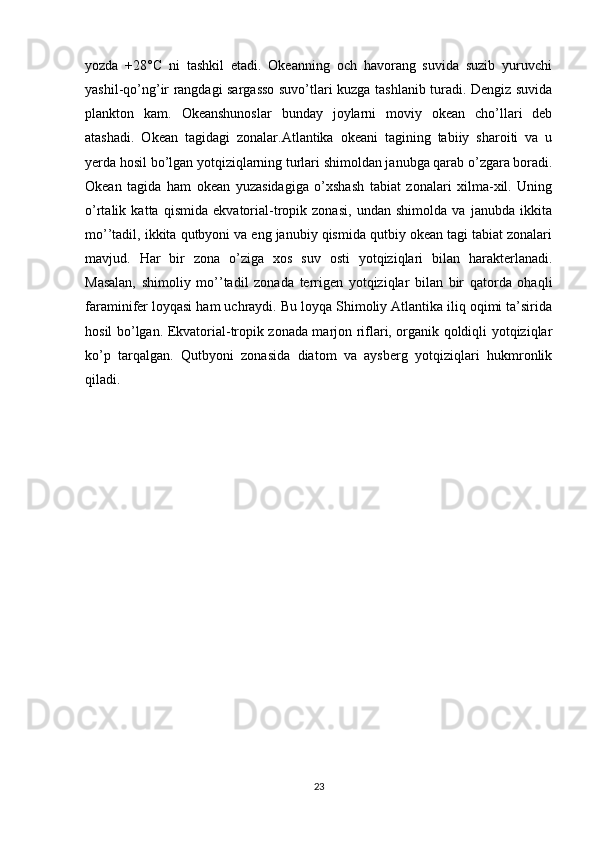yozda   +28°C   ni   tashkil   etadi.   Okeanning   och   havorang   suvida   suzib   yuruvchi
yashil-qo’ng’ir rangdagi sargasso suvo’tlari kuzga tashlanib turadi. Dengiz suvida
plankton   kam.   Okeanshunoslar   bunday   joylarni   moviy   okean   cho’llari   deb
atashadi.   Okean   tagidagi   zonalar.Atlantika   okeani   tagining   tabiiy   sharoiti   va   u
yerda hosil bo’lgan yotqiziqlarning turlari shimoldan janubga qarab o’zgara boradi.
Okean   tagida   ham   okean   yuzasidagiga   o’xshash   tabiat   zonalari   xilma-xil.   Uning
o’rtalik   katta   qismida   ekvatorial-tropik   zonasi,   undan   shimolda   va   janubda   ikkita
mo’’tadil, ikkita qutbyoni va eng janubiy qismida qutbiy okean tagi tabiat zonalari
mavjud.   Har   bir   zona   o’ziga   xos   suv   osti   yotqiziqlari   bilan   harakterlanadi.
Masalan,   shimoliy   mo’’tadil   zonada   terrigen   yotqiziqlar   bilan   bir   qatorda   ohaqli
faraminifer loyqasi ham uchraydi. Bu loyqa Shimoliy Atlantika iliq oqimi ta’sirida
hosil bo’lgan. Ekvatorial-tropik zonada marjon riflari, organik qoldiqli yotqiziqlar
ko’p   tarqalgan.   Qutbyoni   zonasida   diatom   va   aysberg   yotqiziqlari   hukmronlik
qiladi.
23 