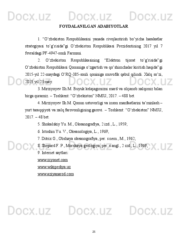 FOYDALANILGAN ADABIYOTLAR
1.   “O’zbekiston   Respublikasini   yanada   rivojlantirish   bo’yicha   harakatlar
strategiyasi   to’g’risida”gi   O’zbekiston   Respublikasi   Prezidentining   2017   yil   7
fevraldagi PF-4947-sonli Farmoni.
2.   O’zbekiston   Respublikasining   “Elektron   tijorat   to’g’risida”gi
O’zbekiston Respublikasi Qonuniga o’zgartish va qo’shimchalar kiritish haqida”gi
2015-yil 22-maydagi O’RQ-385-sonli qoniniga muvofik qabul qilindi. Xalq so’zi,
2015 yil 23 may.
3. Mirziyoyev Sh.M. Buyuk kelajagimizni mard va olijanob xalqimiz bilan
birga quramiz. – Toshkent: “O’zbekiston” NMIU, 2017. – 488 bet.
4. Mirziyoyev Sh.M. Qonun ustuvorligi va inson manfaatlarini ta’minlash –
yurt taraqqiyoti va xalq farovonligining garovi. – Toshkent: “O’zbekiston” NMIU,
2017. – 48 bet.
5.  Shokalskiy Yu. M., Okeanografiya, 2 izd., L., 1959; 
6. Istoshin Yu. V., Okeanologiya, L., 1969; 
7. Ditrix G., Obshaya okeanografiya, per. s nem., M., 1962;
8. Shepard F. P., Morskaya geologiya, per. s angl., 2 izd., L., 1969; 
9. Internet saytlari:
www.ziyonet.com
www.wikipediya.uz
www.aziyanarod.com
25 