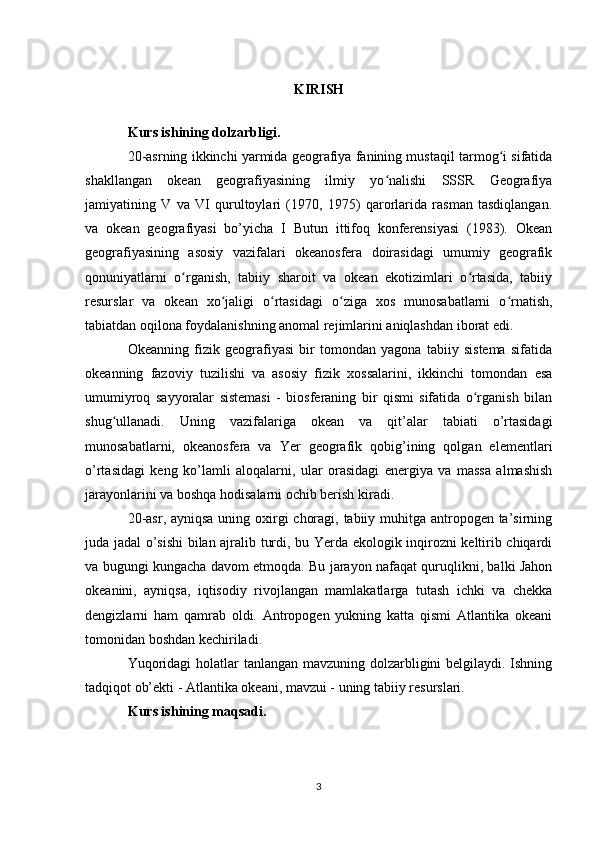 KIRISH
Kurs ishining dolzarbligi. 
20-asrning ikkinchi yarmida geografiya fanining mustaqil tarmog i sifatidaʻ
shakllangan   okean   geografiyasining   ilmiy   yo nalishi   SSSR   Geografiya	
ʻ
jamiyatining   V   va   VI   qurultoylari   (1970,   1975)   qarorlarida   rasman   tasdiqlangan.
va   okean   geografiyasi   bo’yicha   I   Butun   ittifoq   konferensiyasi   (1983).   Okean
geografiyasining   asosiy   vazifalari   okeanosfera   doirasidagi   umumiy   geografik
qonuniyatlarni   o rganish,   tabiiy   sharoit   va   okean   ekotizimlari   o rtasida,   tabiiy	
ʻ ʻ
resurslar   va   okean   xo jaligi   o rtasidagi   o ziga   xos   munosabatlarni   o rnatish,	
ʻ ʻ ʻ ʻ
tabiatdan oqilona foydalanishning anomal rejimlarini aniqlashdan iborat edi.
Okeanning   fizik   geografiyasi   bir   tomondan   yagona   tabiiy   sistema   sifatida
okeanning   fazoviy   tuzilishi   va   asosiy   fizik   xossalarini,   ikkinchi   tomondan   esa
umumiyroq   sayyoralar   sistemasi   -   biosferaning   bir   qismi   sifatida   o rganish   bilan	
ʻ
shug ullanadi.   Uning   vazifalariga   okean   va   qit’alar   tabiati   o’rtasidagi	
ʻ
munosabatlarni,   okeanosfera   va   Yer   geografik   qobig’ining   qolgan   elementlari
o’rtasidagi   keng   ko’lamli   aloqalarni,   ular   orasidagi   energiya   va   massa   almashish
jarayonlarini va boshqa hodisalarni ochib berish kiradi.
20-asr, ayniqsa uning oxirgi choragi, tabiiy muhitga antropogen ta’sirning
juda jadal o’sishi bilan ajralib turdi, bu Yerda ekologik inqirozni keltirib chiqardi
va bugungi kungacha davom etmoqda. Bu jarayon nafaqat quruqlikni, balki Jahon
okeanini,   ayniqsa,   iqtisodiy   rivojlangan   mamlakatlarga   tutash   ichki   va   chekka
dengizlarni   ham   qamrab   oldi.   Antropogen   yukning   katta   qismi   Atlantika   okeani
tomonidan boshdan kechiriladi.
Yuqoridagi  holatlar  tanlangan mavzuning dolzarbligini  belgilaydi. Ishning
tadqiqot ob’ekti - Atlantika okeani, mavzui - uning tabiiy resurslari.
Kurs ishining maqsadi. 
3 