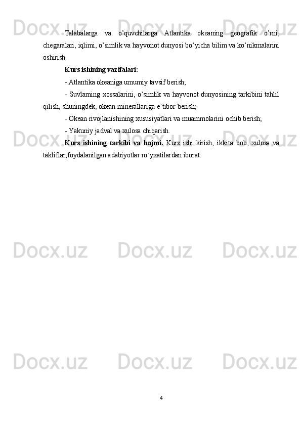 Talabalarga   va   o’quvchilarga   Atlantika   okeaning   geografik   o’rni,
chegaralari, iqlimi, o’simlik va hayvonot dunyosi bo’yicha bilim va ko’nikmalarini
oshirish. 
Kurs ishining vazifalari:
- Atlantika okeaniga umumiy tavsif berish;
- Suvlarning xossalarini, o’simlik va hayvonot dunyosining tarkibini tahlil
qilish, shuningdek, okean minerallariga e’tibor berish;
- Okean rivojlanishining xususiyatlari va muammolarini ochib berish;
- Yakuniy jadval va xulosa chiqarish.
Kurs   ishining   tarkibi   va   hajmi.   Kurs   ishi   kirish,   ikkita   bob,   xulosa   va
takliflar,foydalanilgan adabiyotlar ro`yxatilardan iborat.
4 