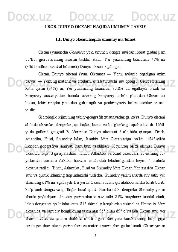 I BOB. DUNYO OKEANI HAQIDA UMUMIY TAVSIF
1.1. Dunyo okeani haqida umumiy ma’lumot
Okean  ( yunoncha   Okeanos ) yoki  ummon   dengiz suvidan  iborat global jism
bo lib,  ʻ gidrosferaning   asosini   tashkil   etadi.   Yer   yuzasining   taxminan   71%   ini
(~361 million  kvadrat kilometr )  Dunyo okeani  egallagan. 
Okean ,   Dunyo   okeani   (yun.   Okeanos   —   Yerni   aylanib   oqadigan   azim
daryo) —  Yerning  materik va orollarni o rab turuvchi suv qobig i. Gidrosferaning	
ʻ ʻ
katta   qismi   (94%)   ni,   Yer   yuzasining   taxminan   70,8%   ini   egallaydi.   Fizik   va
kimyoviy   xususiyatlari   hamda   suvining   kimyoviy   tarkibi   jihatidan   Okean   bir
butun,   lekin   miqdor   jihatidan   gidrologik   va   geokimyoviy   ko rsatkichlari   xilma-	
ʻ
xildir.
Gidrologik rejimining tabiiy-geografik xususiyatlariga ko ra, Dunyo okeani
ʻ
alohida okeanlar, dengizlar, qo ltiqlar, buxta va bo g ozlarga ajralib turadi. 1650-	
ʻ ʻ ʻ
yilda   golland   geografi   B.   Varenius   Dunyo   okeanini   5   alo-hida   qismga:   Tinch,
Atlantika,   Hind,   Shimoliy   Muz,   Janubiy   Muz   Okeanlariga   bo ldi.   1845-yilda	
ʻ
London   geografiya   jamiyati   ham   buni   tasdikladi.   Keyinroq   ba zi   olimlar   Dunyo	
ʼ
okeanini faqat 3 ga ajratadilar: Tinch, Atlantika va Xind okeanlari. 20-asrning 30-
yillaridan   boshlab   Arktika   havzasi   sinchiklab   tekshirilgandan   keyin,   4   alohida
okean ajratildi: Tinch, Atlantika, Hind va Shimoliy Muz Okean  Yer  sharida Okean
suvi va qurukliklarning taqsimlanishi turlicha. Shimoliy yarim sharda suv sathi yer
sharining 61% ini egallaydi. Bu yerda Okean suvlari qurukdikxa ancha kirib borib,
ko p sonli dengiz va qo ltiqlar hosil qiladi. Barcha ichki dengizlar Shimoliy yarim	
ʻ ʻ
sharda   joylashgan.   Janubiy   yarim   sharda   suv   sathi   81%   maydonni   tashkil   etadi,
lekin dengiz va qo ltikdar kam. 81° shimoliy kenglikdan shimolida Shimoliy Muz	
ʻ
okeanida va janubiy kenglikning taxminan 56° bilan 65° o rtasida Okean suvi yer	
ʻ
sharini   uzluk-siz   qatlam   shaklida   o rab   olgan.   Suv   yoki   kurukdikning   ko pligiga	
ʻ ʻ
qarab yer shari okean yarim shari va materik yarim shariga bo linadi. Okean yarim	
ʻ
5 