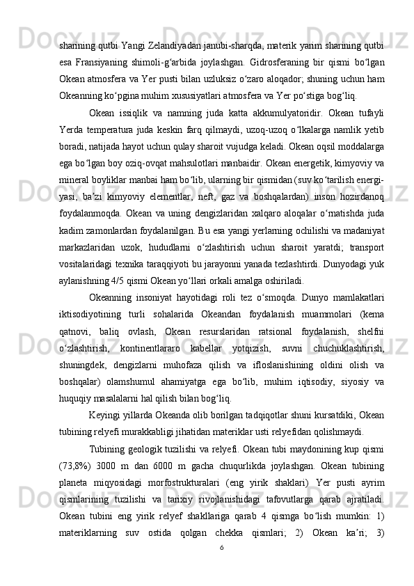 sharining qutbi Yangi Zelandiyadan janubi-sharqda, materik yarim sharining qutbi
esa   Fransiyaning   shimoli-g arbida   joylashgan.   Gidrosferaning   bir   qismi   bo lganʻ ʻ
Okean atmosfera va   Yer   pusti bilan uzluksiz o zaro aloqador; shuning uchun ham	
ʻ
Okeanning ko pgina muhim xususiyatlari atmosfera va 	
ʻ Yer  po stiga bog liq.	ʻ ʻ
Okean   issiqlik   va   namning   juda   katta   akkumulyatoridir.   Okean   tufayli
Yerda   temperatura   juda   keskin   farq   qilmaydi,   uzoq-uzoq   o lkalarga   namlik   yetib
ʻ
boradi, natijada hayot uchun qulay sharoit vujudga keladi. Okean oqsil moddalarga
ega bo lgan boy oziq-ovqat mahsulotlari manbaidir. Okean energetik, kimyoviy va	
ʻ
mineral boyliklar manbai ham bo lib, ularning bir qismidan (suv ko tarilish energi-	
ʻ ʻ
yasi,   ba zi   kimyoviy   elementlar,   neft,   gaz   va   boshqalardan)   inson   hozirdanoq	
ʼ
foydalanmoqda.   Okean   va   uning   dengizlaridan   xalqaro   aloqalar   o rnatishda   juda	
ʻ
kadim zamonlardan foydalanilgan. Bu esa yangi yerlarning ochilishi va madaniyat
markazlaridan   uzok,   hududlarni   o zlashtirish   uchun   sharoit   yaratdi;   transport	
ʻ
vositalaridagi texnika taraqqiyoti bu jarayonni yanada tezlashtirdi. Dunyodagi yuk
aylanishning 4/5 qismi Okean yo llari orkali amalga oshiriladi.	
ʻ
Okeanning   insoniyat   hayotidagi   roli   tez   o smoqda.   Dunyo   mamlakatlari	
ʻ
iktisodiyotining   turli   sohalarida   Okeandan   foydalanish   muammolari   (kema
qatnovi,   baliq   ovlash,   Okean   resurslaridan   ratsional   foydalanish,   shelfni
o zlashtirish,   kontinentlararo   kabellar   yotqizish,   suvni   chuchuklashtirish,	
ʻ
shuningdek,   dengizlarni   muhofaza   qilish   va   ifloslanishining   oldini   olish   va
boshqalar)   olamshumul   ahamiyatga   ega   bo lib,   muhim   iqtisodiy,   siyosiy   va	
ʻ
huquqiy masalalarni hal qilish bilan bog liq.	
ʻ
Keyingi yillarda Okeanda olib borilgan tadqiqotlar shuni kursatdiki, Okean
tubining relyefi murakkabligi jihatidan materiklar usti relyefidan qolishmaydi.
Tubining geologik tuzilishi va relyefi. Okean tubi maydonining kup qismi
(73,8%)   3000   m   dan   6000   m   gacha   chuqurlikda   joylashgan.   Okean   tubining
planeta   miqyosidagi   morfostrukturalari   (eng   yirik   shaklari)   Yer   pusti   ayrim
qismlarining   tuzilishi   va   tarixiy   rivojlanishidagi   tafovutlarga   qarab   ajratiladi.
Okean   tubini   eng   yirik   relyef   shakllariga   qarab   4   qismga   bo lish   mumkin:   1)	
ʻ
materiklarning   suv   ostida   qolgan   chekka   qismlari;   2)   Okean   ka ri;   3)	
ʼ
6 