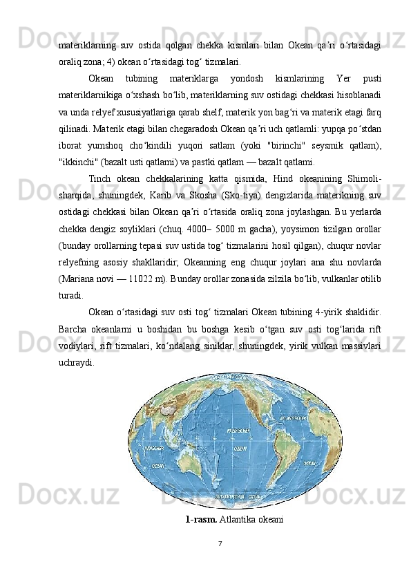 materiklarning   suv   ostida   qolgan   chekka   kismlari   bilan   Okean   qa ri   o rtasidagiʼ ʻ
oraliq zona; 4) okean o rtasidagi tog  tizmalari.	
ʻ ʻ
Okean   tubining   materiklarga   yondosh   kismlarining   Yer   pusti
materiklarnikiga o xshash bo lib, materiklarning suv ostidagi chekkasi hisoblanadi	
ʻ ʻ
va unda relyef xususiyatlariga qarab shelf, materik yon bag ri va materik etagi farq	
ʻ
qilinadi. Materik etagi bilan chegaradosh Okean qa ri uch qatlamli: yupqa po stdan	
ʼ ʻ
iborat   yumshoq   cho kindili   yuqori   satlam   (yoki   "birinchi"   seysmik   qatlam),	
ʻ
"ikkinchi" (bazalt usti qatlami) va pastki qatlam — bazalt qatlami.
Tinch   okean   chekkalarining   katta   qismida,   Hind   okeanining   Shimoli-
sharqida,   shuningdek,   Karib   va   Skosha   (Sko-tiya)   dengizlarida   materikning   suv
ostidagi  chekkasi  bilan Okean  qa ri  o rtasida  oraliq zona  joylashgan.  Bu  yerlarda	
ʼ ʻ
chekka   dengiz   soyliklari   (chuq.   4000–   5000   m   gacha),   yoysimon   tizilgan   orollar
(bunday orollarning tepasi suv ustida tog  tizmalarini hosil qilgan), chuqur novlar	
ʻ
relyefning   asosiy   shakllaridir;   Okeanning   eng   chuqur   joylari   ana   shu   novlarda
(Mariana novi — 11022 m). Bunday orollar zonasida zilzila bo lib, vulkanlar otilib	
ʻ
turadi.
Okean o rtasidagi suv osti tog  tizmalari Okean tubining 4-yirik shaklidir.	
ʻ ʻ
Barcha   okeanlarni   u   boshidan   bu   boshga   kesib   o tgan   suv   osti   tog larida   rift	
ʻ ʻ
vodiylari,   rift   tizmalari,   ko ndalang   siniklar,   shuningdek,   yirik   vulkan   massivlari	
ʻ
uchraydi.
1-rasm.  Atlantika okeani
7 