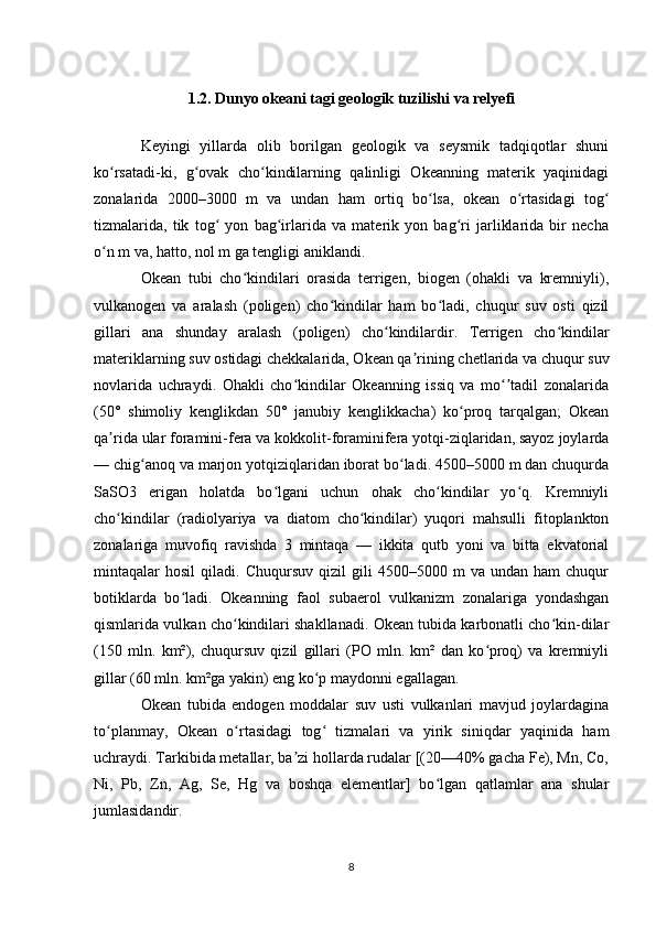 1.2. Dunyo okeani tagi geologik tuzilishi va relyefi
Keyingi   yillarda   olib   borilgan   geologik   va   seysmik   tadqiqotlar   shuni
ko rsatadi-ki,   g ovak   cho kindilarning   qalinligi   Okeanning   materik   yaqinidagiʻ ʻ ʻ
zonalarida   2000–3000   m   va   undan   ham   ortiq   bo lsa,   okean   o rtasidagi   tog	
ʻ ʻ ʻ
tizmalarida,   tik   tog   yon   bag irlarida   va   materik   yon   bag ri   jarliklarida   bir   necha	
ʻ ʻ ʻ
o n m va, hatto, nol m ga tengligi aniklandi.	
ʻ
Okean   tubi   cho kindilari   orasida   terrigen,   biogen   (ohakli   va   kremniyli),	
ʻ
vulkanogen   va   aralash   (poligen)   cho kindilar   ham   bo ladi,   chuqur   suv   osti   qizil	
ʻ ʻ
gillari   ana   shunday   aralash   (poligen)   cho kindilardir.   Terrigen   cho kindilar	
ʻ ʻ
materiklarning suv ostidagi chekkalarida, Okean qa rining chetlarida va chuqur suv	
ʼ
novlarida   uchraydi.   Ohakli   cho kindilar   Okeanning   issiq   va   mo tadil   zonalarida	
ʻ ʻʼ
(50°   shimoliy   kenglikdan   50°   janubiy   kenglikkacha)   ko proq   tarqalgan;   Okean	
ʻ
qa rida ular foramini-fera va kokkolit-foraminifera yotqi-ziqlaridan, sayoz joylarda	
ʼ
— chig anoq va marjon yotqiziqlaridan iborat bo ladi. 4500–5000 m dan chuqurda	
ʻ ʻ
SaSO3   erigan   holatda   bo lgani   uchun   ohak   cho kindilar   yo q.   Kremniyli	
ʻ ʻ ʻ
cho kindilar   (radiolyariya   va   diatom   cho kindilar)   yuqori   mahsulli   fitoplankton	
ʻ ʻ
zonalariga   muvofiq   ravishda   3   mintaqa   —   ikkita   qutb   yoni   va   bitta   ekvatorial
mintaqalar   hosil   qiladi.  Chuqursuv   qizil   gili   4500–5000  m   va   undan  ham   chuqur
botiklarda   bo ladi.   Okeanning   faol   subaerol   vulkanizm   zonalariga   yondashgan	
ʻ
qismlarida vulkan cho kindilari shakllanadi. Okean tubida karbonatli cho kin-dilar	
ʻ ʻ
(150   mln.   km²),   chuqursuv   qizil   gillari   (PO   mln.   km²   dan   ko proq)   va   kremniyli	
ʻ
gillar (60 mln. km²ga yakin) eng ko p maydonni egallagan.	
ʻ
Okean   tubida   endogen   moddalar   suv   usti   vulkanlari   mavjud   joylardagina
to planmay,   Okean   o rtasidagi   tog   tizmalari   va   yirik   siniqdar   yaqinida   ham	
ʻ ʻ ʻ
uchraydi. Tarkibida metallar, ba zi hollarda rudalar [(20—40% gacha Fe), Mn, Co,	
ʼ
Ni,   Pb,   Zn,   Ag,   Se,   Hg   va   boshqa   elementlar]   bo lgan   qatlamlar   ana   shular	
ʻ
jumlasidandir.
8 