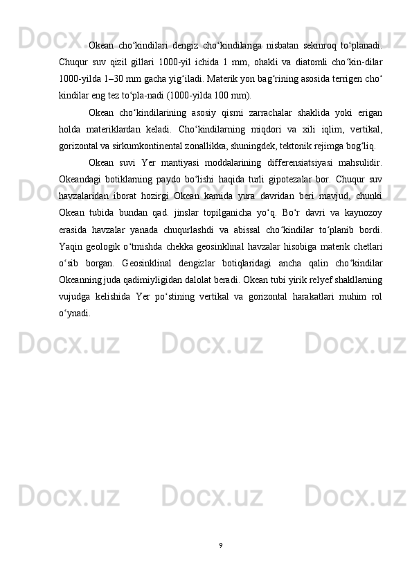 Okean   cho kindilari   dengiz   cho kindilariga   nisbatan   sekinroq   to planadi.ʻ ʻ ʻ
Chuqur   suv   qizil   gillari   1000-yil   ichida   1   mm,   ohakli   va   diatomli   cho kin-dilar	
ʻ
1000-yilda 1–30 mm gacha yig iladi. Materik yon bag rining asosida terrigen cho	
ʻ ʻ ʻ
kindilar eng tez to pla-nadi (1000-yilda 100 mm).	
ʻ
Okean   cho kindilarining   asosiy   qismi   zarrachalar   shaklida   yoki   erigan
ʻ
holda   materiklardan   keladi.   Cho kindilarning   miqdori   va   xili   iqlim,   vertikal,	
ʻ
gorizontal va sirkumkontinental zonallikka, shuningdek, tektonik rejimga bog liq.	
ʻ
Okean   suvi   Yer   mantiyasi   moddalarining   differensiatsiyasi   mahsulidir.
Okeandagi   botiklarning   paydo   bo lishi   haqida   turli   gipotezalar   bor.   Chuqur   suv	
ʻ
havzalaridan   iborat   hozirgi   Okean   kamida   yura   davridan   beri   mavjud,   chunki
Okean   tubida   bundan   qad.   jinslar   topilganicha   yo q.   Bo r   davri   va   kaynozoy	
ʻ ʻ
erasida   havzalar   yanada   chuqurlashdi   va   abissal   cho kindilar   to planib   bordi.	
ʻ ʻ
Yaqin   geologik   o tmishda   chekka   geosinklinal   havzalar   hisobiga   materik   chetlari	
ʻ
o sib   borgan.   Geosinklinal   dengizlar   botiqlaridagi   ancha   qalin   cho kindilar	
ʻ ʻ
Okeanning juda qadimiyligidan dalolat beradi. Okean tubi yirik relyef shakllarning
vujudga   kelishida   Yer   po stining   vertikal   va   gorizontal   harakatlari   muhim   rol	
ʻ
o ynadi.	
ʻ
9 