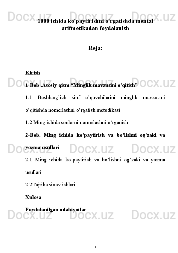 1000 ichida ko'paytirishni o'rgatishda mental
arifmetikadan foydalanish
Reja:
Kirish
1-Bob .Asosiy qism “Minglik mavzusini o’qitish”
1.1   Boshlang’ich   sinf   o’quvchilarini   minglik   mavzusini
o’qitishda nomerlashni o’rgatish metodikasi
1.2 Ming ichida sonlarni nomerlashni o’rganish
2-Bob.   Ming   ichida   ko’paytirish   va   bo’lishni   og’zaki   va
yozma usullari
2.1   Ming   ichida   ko’paytirish   va   bo’lishni   og’zaki   va   yozma
usullari
2.2Tajriba sinov ishlari
Xulosa
Foydalanilgan adabiyotlar
1 