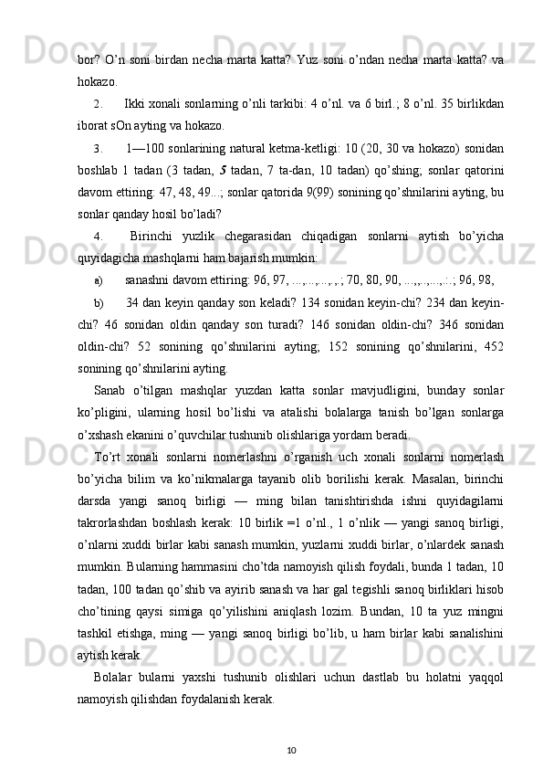 bor?   O’n   soni   birdan   necha   marta   katta?   Yuz   soni   o’ndan   necha   marta   katta?   va
hokazo.
2. Ikki xonali sonlarning o’nli tarkibi: 4 o’nl. va 6 birl.; 8 o’nl. 35 birlikdan
iborat sOn ayting va hokazo.
3. 1—100 sonlarining natural ketma-ketligi: 10 (20, 30 va hokazo) sonidan
boshlab   1   tadan   (3   tadan,   5   tadan,   7   ta-dan,   10   tadan)   qo’shing;   sonlar   qatorini
davom ettiring: 47, 48, 49...; sonlar qatorida 9(99) sonining qo’shnilarini ayting, bu
sonlar qanday hosil bo’ladi?
4. Birinchi   yuzlik   chegarasidan   chiqadigan   sonlarni   aytish   bo’yicha
quyidagicha mashqlarni ham bajarish mumkin:
a) sanashni davom ettiring: 96, 97, ...,...,...,.,.; 70, 80, 90, ...,,..,...,.:.; 96, 98,
b) 34 dan keyin qanday son keladi? 134 sonidan keyin-chi? 234 dan keyin-
chi?   46   sonidan   oldin   qanday   son   turadi?   146   sonidan   oldin-chi?   346   sonidan
oldin-chi?   52   sonining   qo’shnilarini   ayting;   152   sonining   qo’shnilarini,   452
sonining qo’shnilarini ayting.
Sanab   o’tilgan   mashqlar   yuzdan   katta   sonlar   mavjudligini,   bunday   sonlar
ko’pligini,   ularning   hosil   bo’lishi   va   atalishi   bolalarga   tanish   bo’lgan   sonlarga
o’xshash ekanini o’quvchilar tushunib olishlariga yordam beradi.
To’rt   xonali   sonlarni   nomerlashni   o’rganish   uch   xonali   sonlarni   nomerlash
bo’yicha   bilim   va   ko’nikmalarga   tayanib   olib   borilishi   kerak.   Masalan,   birinchi
darsda   yangi   sanoq   birligi   —   ming   bilan   tanishtirishda   ishni   quyidagilarni
takrorlashdan   boshlash   kerak:   10   birlik   =1   o’nl.,   1   o’nlik   —   yangi   sanoq   birligi,
o’nlarni xuddi birlar kabi sanash mumkin, yuzlarni xuddi birlar, o’nlardek sanash
mumkin. Bularning hammasini cho’tda namoyish qilish foydali, bunda 1 tadan, 10
tadan, 100 tadan qo’shib va ayirib sanash va har gal tegishli sanoq birliklari hisob
cho’tining   qaysi   simiga   qo’yilishini   aniqlash   lozim.   Bundan,   10   ta   yuz   mingni
tashkil   etishga,   ming   —   yangi   sanoq   birligi   bo’lib,   u   ham   birlar   kabi   sanalishini
aytish kerak.
Bolalar   bularni   yaxshi   tushunib   olishlari   uchun   dastlab   bu   holatni   yaqqol
namoyish qilishdan foydalanish kerak.
10 
