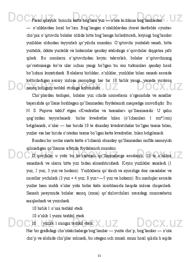 Faraz qilaylik: birinchi katta bog’lam yuz — o’nta kichkina bog’lamlardan
— o’nliklardan   hosil   bo’lsin.   Bog’langan   o’ntaliklardan   iborat   dastlabki   «yuzta»
cho’pni o’qituvchi bolalar oldida bitta bog’lamga birlashtiradi, keyingi bog’lamlar
yuzliklar   oldindan   tayyorlab   qo’yilishi   mumkin.   O’qituvchi   yuztalab   sanab,   bitta
yuztalik, ikkita yuztalik va hokazolar  qanday atalishiga  o’quvchilar  diqqatini  jalb
qiladi.   Bu   nomlarni   o’qituvchidan   keyin   takrorlab,   bolalar   o’qituvchining
qo’rsatmasiga   ko’ra   ular   uchun   yangi   bo’lgan   bu   son   turkumlari   qanday   hosil
bo’lishini  kuzatishadi. Bolalarni birliklar, o’nliklar, yuzliklar bilan sanash asosida
keltiriladigan   asosiy   xulosa   sanoqdagi   har   bir   10   birlik   yangi,   yanada   yirikroq
sanoq birliginy tashkil etishiga keltirishdir.
Cho’plardan   tashqari,   bolalar   yuz   ichida   nomerlarni   o’rganishda   va   amallar
bajarishda qo’llana boshlagan qo’llanmadan foydalanish maqsadga muvofiqdir. Bu
N.   S.   Popova   taklif   etgan   «Kvadratlar   va   tasmalar»   qo’llanmasidir.   U   qalin
qog’ozdan   tayyorlanadi:   birlar   kvadratlar   bilan   (o’lchamlari   1   sm*1sm)
belgilanadi, o’nlar — har birida 10 ta shunday kvadratchalar bo’lgan tasma bilan,
yuzlar esa har birida o’ntadan tasma bo’lgan katta kvadratlar, bilan belgilanadi
Bundan bir necha marta katta o’lchamli shunday qo’llanmadan sinfda namoyish
qilinadigan qo’llanma sifatida foydalanish mumkin.
O’quvchilar   u   yoki   bu   ko’rsatmali   qo’llanmalarga   asoslanib,   10   ta   o’nlikni
sanashadi   va   ularni   bitta   yuz   bidan   almashtirishadi.   Keyin   yuzliklar   sanaladi   (1
yuz, 2 yuz, 3 yuz va hodazo). Yuzliklarni qo’shish va ayirishga doir masalalar va
misollar yechiladi (3 yuz + 4 yuz; 8 yuz •—5 yuz va hokazo). Bu mashqlar asosida
yuzlar   ham   xuddi   o’nlar   yoki   birlar   kabi   xisoblanishi   haqida   xulosa   chiqariladi.
Sanash   jarayonida   bolalar   sanoq   (xona)   qo’shiluvchilari   orasidagi   munosabatni
aniqlashadi va yozishadi.
10 birlik 1 o’nni tashkil etadi.
10 o’nlik 1 yuzni tashkil etadi.
10 yuzlik 1 mingni tashkil etadi.
Har bir grafadagi cho’ntakchalarga bog’lamlar — yuzta cho’p, bog’lamlar — o’nta
cho’p va alohida cho’plar solinadi, bu istagan uch xonali sonni hosil qilishi h aqida
11 