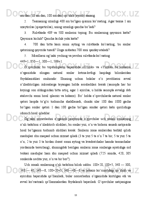 sm dan (10 sm dan, 100 sm dan) qo’shib (ayirib) sanang.
2. Tasmaning uzunligi 400 sm bo’lgan qismini ko’rsating. Agar tasma 1 sm
uzaytirilsa (qisqartirilsa), uning uzunligi qancha bo’ladi?
3. Ruletkada   489   va   500   sonlarini   toping.   Bu   sonlarning   qaysinisi   katta?
Qaysinisi kichik? Qancha kichik yoki katta?
4. 700   dan   bitta   kam   sonni   ayting   va   ruletkada   ko’rsating;   bu   sonlar
qatorining qayerida turadi?  Unga nisbatan 700 soni qanday ataladi?
5. Misollarni og’zaki yeching va javobni ruletkada ko’rsating:
449+1, 850—1, 300—1, 599+1.
O’quvchilar   bu   topshiriqlarni   bajarishda   «O’nlik»   va   «Yuzlik»   bo’limlarini
o’rganishda   olingan   natural   sonlar   ketma-ketligi   haqidagi   bilimlaridan
foydalanishlari   muhimdir.   Shuning   uchun   bolalar   o’z   javoblarini   avval
o’zlashtirilgan   xulosalarga   tayangan   holda   asoslashlari   kerak   (sanoqda   har   bir
keyingi   son   oldingisidan   bitta   ortiq;   agar   1  ayirilsa,   u  holda   sanoqda   avvalgi   deb
ataluvchi   sonni   hosil   qilamiz   va   hokazo).   Bo’   holda   o’quvchilarda   natural   sonlar
qatori   haqida   to’g’ri   tushuncha   shakllanadi,   chunki   ular   100   dan   1000   gacha
bo’lgan   sonlar   qatori   1   dan   100   gacha   bo’lgan   sondar   qatori   kabi   qurilishiga
ishonch hosil qiladilar.
Og’zaki   nomerlashni   o’rganish   jarayonida   o’quvchilar   uch   xonali   sonlarning
o’nli tarkibini o’zlashtirib olishlari, bu sonlar yuz, o’n va birlarni sanash natijasida
hosil   bo’lganini   tushunib   olishlari   kerak.   Sonlarni   xona   sonlaridan   tashkil   qilish
mashqlari shu maqsad uchun xizmat qiladi (3 ta yuz 5 ta o’n 7 ta bir; 5 ta yuz 5 ta
o’n;  2 ta yuz 3 ta birdan iborat  sonni  ayting va kvadratchalar hamda tasmachalar
yordamida tasvirlang), shuningdek berilgan sonlarni xona sonlariga ajratishga oid
teskari   mashqlar   ham   shu   maqsad   uchun   xizmat   qiladi   (725   sonida,   420,   305
sonlarida nechta yuz, o’n va bir bor?).
Uch xonali sonlarning o’nli tarkibini bilish ushbu: 100+20, 100+5, 348 — 300,
348 —  40, 348—8,  100+20+5, 348—40—8  va hokazo  ko’rinishdagi  qo’shish  va
ayirishni   bajarishda   qo’llaniladi,   bular   nomerlashni   o’rganishda   kiritilgan   edi   va
avval   ko’rsatmali   qo’llanmalardan   foydalanib   bajariladi.   O’quvchilar   natijanigina
13 