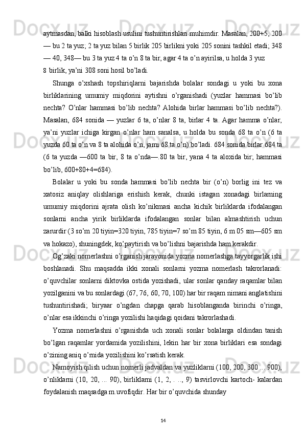 aytmasdan, balki hisoblash usulini tushuntirishlari muhimdir. Masalan, 200+5, 200
— bu 2 ta yuz; 2 ta yuz bilan 5 birlik 205 birlikni yoki 205 sonini tashkil etadi; 348
— 40, 348— bu 3 ta yuz 4 ta o’n 8 ta bir, agar 4 ta o’n ayirilsa, u holda 3 yuz
8 birlik, ya’ni 308 soni hosil bo’ladi.
Shunga   o’xshash   topshiriqlarni   bajarishda   bolalar   sondagi   u   yoki   bu   xona
birliklarining   umumiy   miqdorini   aytishni   o’rganishadi   (yuzlar   hammasi   bo’lib
nechta?   O’nlar   hammasi   bo’lib   nechta?   Alohida   birlar   hammasi   bo’lib   nechta?).
Masalan,   684   sonida   —   yuzlar   6   ta,   o’nlar   8   ta,   birlar   4   ta.   Agar   hamma   o’nlar,
ya’ni   yuzlar   ichiga   kirgan   o’nlar   ham   sanalsa,   u   holda   bu   sonda   68   ta   o’n   (6   ta
yuzda 60 ta o’n va 8 ta alohida o’n, jami 68 ta o’n) bo’ladi. 684 sonida birlar 684 ta
(6   ta   yuzda   —600   ta   bir,   8   ta   o’nda—.80   ta   bir,   yana   4   ta   aloxida   bir;   hammasi
bo’lib, 600+80+4=684).
Bolalar   u   yoki   bu   sonda   hammasi   bo’lib   nechta   bir   (o’n)   borlig   ini   tez   va
xatosiz   aniqlay   olishlariga   erishish   kerak,   chunki   istagan   xonadagi   birlarning
umumiy   miqdorini   ajrata   olish   ko’nikmasi   ancha   kichik   birliklarda   ifodalangan
sonlarni   ancha   yirik   birliklarda   ifodalangan   sonlar   bilan   almashtirish   uchun
zarurdir (3 so’m 20 tiyin=320 tiyin, 785 tiyin=7 so’m 85 tiyin, 6 m 05 sm—605 sm
va hokazo), shuningdek, ko’paytirish va bo’lishni bajarishda ham kerakdir.
Og’zaki nomerlashni o’rganish jarayonida yozma nomerlashga tayyorgarlik ishi
boshlanadi.   Shu   maqsadda   ikki   xonali   sonlarni   yozma   nomerlash   takrorlanadi:
o’quvchilar  sonlarni  diktovka ostida  yozishadi, ular  sonlar  qanday  raqamlar  bilan
yozilganini va bu sonlardagi (67, 76, 60, 70, 100) har bir raqam nimani anglatishini
tushuntirishadi;   biryaar   o’ngdan   chapga   qarab   hisoblanganda   birinchi   o’ringa,
o’nlar esa ikkinchi o’ringa yozilishi haqidagi qoidani takrorlashadi.
Yozma   nomerlashni   o’rganishda   uch   xonali   sonlar   bolalarga   oldindan   tanish
bo’lgan   raqamlar   yordamida   yozilishini,   lekin   har   bir   xona   birliklari   esa   sondagi
o’zining aniq o’rnida yozilishini ko’rsatish kerak.
Namoyish qilish uchun nomerli jadvaldan va yuzliklarni (100, 200, 300 ... 900),
o’nliklarni   (10,   20,   ...   90),   birliklarni   (1,   2,   .   ..,   9)   tasvirlovchi   kartoch-   kalardan
foydalanish maqsadga m.uvofiqdir. Har bir o’quvchida shunday
14 