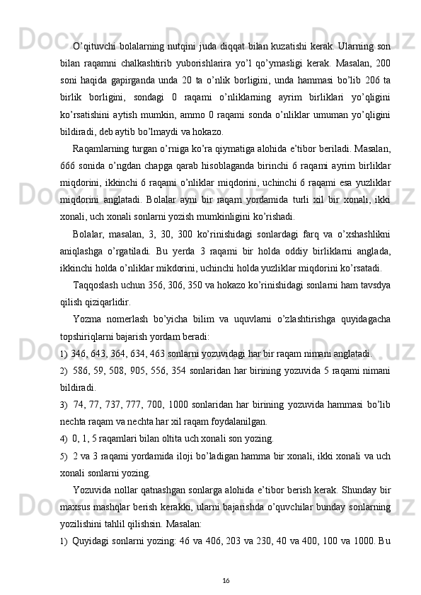 O’qituvchi  bolalarning nutqini  juda diqqat  bilan kuzatishi  kerak. Ularning son
bilan   raqamni   chalkashtirib   yuborishlarira   yo’l   qo’ymasligi   kerak.   Masalan,   200
soni   haqida   gapirganda   unda   20   ta   o’nlik   borligini,   unda   hammasi   bo’lib   206   ta
birlik   borligini,   sondagi   0   raqami   o’nliklarning   ayrim   birliklari   yo’qligini
ko’rsatishini   aytish   mumkin,   ammo   0   raqami   sonda   o’nliklar   umuman   yo’qligini
bildiradi, deb aytib bo’lmaydi va hokazo.
Raqamlarning turgan o’rniga ko’ra qiymatiga alohida e’tibor beriladi. Masalan,
666   sonida   o’ngdan   chapga   qarab   hisoblaganda   birinchi   6   raqami   ayrim   birliklar
miqdorini, ikkinchi  6 raqami  o’nliklar miqdorini, uchinchi  6 raqami esa  yuzliklar
miqdorini   anglatadi.   Bolalar   ayni   bir   raqam   yordamida   turli   xil   bir   xonali,   ikki
xonali, uch xonali sonlarni yozish mumkinligini ko’rishadi.
Bolalar,   masalan,   3,   30,   300   ko’rinishidagi   sonlardagi   farq   va   o’xshashlikni
aniqlashga   o’rgatiladi.   Bu   yerda   3   raqami   bir   holda   oddiy   birliklarni   anglada,
ikkinchi holda o’nliklar mikdorini, uchinchi holda yuzliklar miqdorini ko’rsatadi.
Taqqoslash uchun 356, 306, 350 va hokazo ko’rinishidagi sonlarni ham tavsdya
qilish qiziqarlidir.
Yozma   nomerlash   bo’yicha   bilim   va   uquvlarni   o’zlashtirishga   quyidagacha
topshiriqlarni bajarish yordam beradi:
1) 346, 643, 364, 634, 463 sonlarni yozuvidagi har bir raqam nimani anglatadi.
2) 586, 59, 508, 905, 556, 354 sonlaridan har birining yozuvida 5 raqami nimani
bildiradi.
3) 74,   77,   737,   777,   700,   1000   sonlaridan   har   birining   yozuvida   hammasi   bo’lib
nechta raqam va nechta har xil raqam foydalanilgan.
4) 0, 1, 5 raqamlari bilan oltita uch xonali son yozing.
5) 2 va 3 raqami yordamida iloji bo’ladigan hamma bir xonali, ikki xonali va uch
xonali sonlarni yozing.
Yozuvida nollar qatnashgan sonlarga alohida e’tibor berish kerak. Shunday bir
maxsus  mashqlar  berish  kerakki, ularni  bajarishda  o’quvchilar   bunday  sonlarning
yozilishini tahlil qilishsin.  Masalan:
1) Quyidagi sonlarni yozing: 46 va 406, 203 va 230, 40 va 400, 100 va 1000. Bu
16 