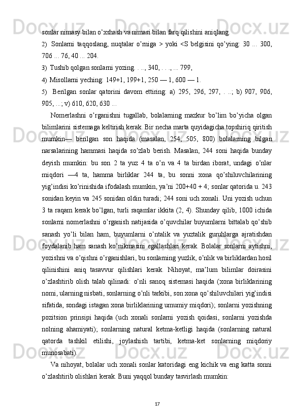 sonlar nimasy bilan o’xshash va nimasi bilan farq qilishini aniqlang.
2) Sonlarni   taqqoslang,   nuqtalar   o’rniga   >   yoki   <S   belgisini   qo’ying:   30   ...   300,
706 ... 76, 40 ... 204.
3) Tushib qolgan sonlarni yozing. . .., 340, . . ., ... 799,
4) Misollarni yeching: 149+1, 199+1, 250 — 1, 600 — 1.
5) Berilgan   sonlar   qatorini   davom   ettiring:   a)   295,   296,   297,   .   ..;   b)   907,   906,
905, ...; v) 610, 620, 630 ...
Nomerlashni   o’rganishni   tugallab,   bolalarning   mazkur   bo’lim   bo’yicha   olgan
bilimlarini sistemaga keltirish kerak. Bir necha marta quyidagicha topshiriq qiritish
mumkin—   berilgan   son   haqida   (masalan,   254,   505,   800)   bolalarning   bilgan
narsalarining   hammasi   haqida   so’zlab   berish.   Masalan,   244   soni   haqida   bunday
deyish   mumkin:   bu   son   2   ta   yuz   4   ta   o’n   va   4   ta   birdan   iborat,   undagi   o’nlar
miqdori   —4   ta,   hamma   birliklar   244   ta,   bu   sonni   xona   qo’shiluvchilarining
yig’indisi ko’rinishida ifodalash mumkin, ya’ni 200+40 + 4; sonlar qatorida u. 243
sonidan keyin va 245 sonidan oldin turadi; 244 soni uch xonali. Uni yozish uchun
3 ta raqam kerak bo’lgan, turli raqamlar  ikkita (2, 4). Shunday qilib, 1000 ichida
sonlarni nomerlashni  o’rganish natijasida o’quvchilar buyumlarni  bittalab qo’shib
sanash   yo’li   bilan   ham,   buyumlarni   o’ntalik   va   yuztalik   guruhlarga   ajratishdan
foydalanib  ham  sanash  ko’nikmasini  egallashlari  kerak. Bolalar  sonlarni  aytishni,
yozishni va o’qishni o’rganishlari, bu sonlarning yuzlik, o’nlik va birliklardan hosil
qilinishini   aniq   tasavvur   qilishlari   kerak.   Nihoyat,   ma’lum   bilimlar   doirasini
o’zlashtirib   olish   talab   qilinadi:   o’nli   sanoq   sistemasi   haqida   (xona   birliklarining
nomi, ularning nisbati, sonlarning o’nli tarkibi, son xona qo’shiluvchilari yig’indisi
sifatida, sondagi istagan xona birliklarining umumiy miqdori); sonlarni yozishning
pozitsion   prinsipi   haqida   (uch   xonali   sonlarni   yozish   qoidasi,   sonlarni   yozishda
nolning   ahamiyati);   sonlarning   natural   ketma-ketligi   haqida   (sonlarning   natural
qatorda   tashkil   etilishi,   joylashish   tartibi,   ketma-ket   sonlarning   miqdoriy
munosabati).
Va nihoyat, bolalar uch xonali sonlar katoridagi eng kichik va eng katta sonni
o’zlashtirib olishlari kerak.  Buni yaqqol bunday tasvirlash mumkin:
17 