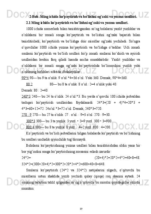 2-Bob. Ming ichida ko’paytirish va bo’lishni og’zaki va yozma usullari.
2.1 Ming ichida ko’paytirish va bo’lishni og’zaki va yozma usullari.
1000 ichida nomerlash bilan tanishtirgandan so’ng bolalarni yaxlit yuzliklar va
o’nliklarni   bir   xonali   songa   ko’paytirish   va   bo’lishni   og’zaki   bajarish   bilan
tanishtiriladi;   ko’paytirish   va   bo’lishga   doir   misollar   og’zaki   yechiladi.   So’ngra
o’quvchilar   1000   ichida   yozma   ko’paytirish   va   bo’lishga   o’tadilar.   Uch   xonali
sonlarni   ko’paytirish   va   bo’lish   usullari   ko’p   xonali   sonlarni   ko’shish   va   ayirish
usullaridan   keskin   farq   qiladi   hamda   ancha   murakkabdir.   Yaxlit   yuzliklar   va
o’nliklarni   bir   xonali   songa   og’zaki   ko’paytirishda   bo’linuvchini   yuzlik   yoki
o’nlikning birliklari sifatida ifodalaydilar.
90*4  90— bu 9 ta o’nlik. 9 o’nl.*4=36 o’nl. Yoki 360. Demak, 90*4=360.
80:2 80— bu 8 ta o’nlik. 8 o’nl.: 2=4 o’nlik yoki 40.
Demak: 80 : 2=40.
240*3   240— bu 24 ta o’nlik. 24 o’nl.*3. Bu yerda o’quvchi 100 ichida jadvaldan
tashqari   ko’paytirish   usullaridan   foydalanadi:   24*3=(20   +   4)*4=20*3   +
4*3=60+12=72. 24o’nl.*3=72 o’nl. Demak, 240*3=720.
270 : 9  270— bu 27 ta o’nlik. 27 . o’nl. : 9=3 o’nl. 270 : 9=30.
300*3  300— bu 3 ta yuzlik. 3 yuzl. • 3=9 yuzl. 300 • 3=900.
800:4  800— bu 8 ta yuzlik. 8 yuzl. : 4=2 yuzl. 800 : 4=200.
Ko’paytirish va bo’lish jadvallarini bilgan bolalarda ko’paytirish va bo’lishning
bu usullari unchalik qiyinchilik tug’dirmaydi.
Bolalarni   ko’paytirishning   yozma   usullari   bilan   tanishtirishdan   oldin   yana   bir
bor yig’indini songa ko’paytirishning xossasini eslash zarurdir:
24*2=   (20+4)*2=20*2+4*2=40+8=48.
324*2=(300+20+4)*2=300*2+20*2+4*2=600+40+8=648.
Sonlarni   ko’paytirish   (24*2   va   324*2)   natijalarini   olgach,   o’qituvchi   bu
misollarni   ustun   shaklida   yozib   yechish   qulay   (qisqa)   roq   ekanini   aytadi.   24
sonining tarkibini tahlil qilgandan so’ng o’qituvchi bu misolni quyidagicha yozishi
mumkin:
19