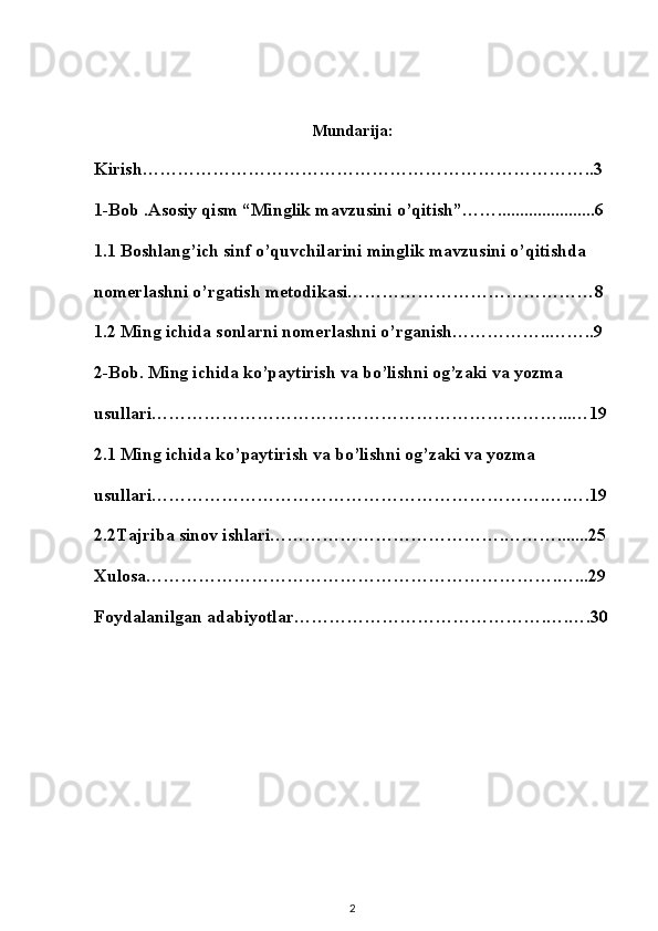 Mundarija:
Kirish…………………………………………………………………..3
1-Bob .Asosiy qism “Minglik mavzusini o’qitish”……......................6
1.1 Boshlang’ich sinf o’quvchilarini minglik mavzusini o’qitishda 
nomerlashni o’rgatish metodikasi……………………………………8
1.2 Ming ichida sonlarni nomerlashni o’rganish……………..……..9
2-Bob. Ming ichida ko’paytirish va bo’lishni og’zaki va yozma 
usullari……………………………………………………………...…19
2.1 Ming ichida ko’paytirish va bo’lishni og’zaki va yozma 
usullari………………………………………………………….….….19
2.2Tajriba sinov ishlari………………………………….……….......25
Xulosa…………………………………………………………….…...29
Foydalanilgan adabiyotlar…………………………………….….….30
2