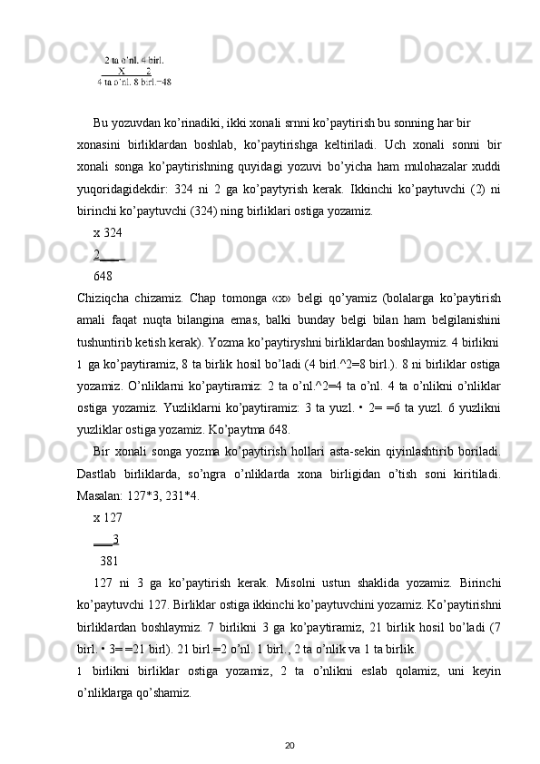 Bu yozuvdan ko’rinadiki, ikki xonali srnni ko’paytirish bu sonning har bir
xonasini   birliklardan   boshlab,   ko’paytirishga   keltiriladi.   Uch   xonali   sonni   bir
xonali   songa   ko’paytirishning   quyidagi   yozuvi   bo’yicha   ham   mulohazalar   xuddi
yuqoridagidekdir:   324   ni   2   ga   ko’paytyrish   kerak.   Ikkinchi   ko’paytuvchi   (2)   ni
birinchi ko’paytuvchi (324) ning birliklari ostiga yozamiz.
x  324
2___  
648
Chiziqcha   chizamiz.   Chap   tomonga   «x»   belgi   qo’yamiz   (bolalarga   ko’paytirish
amali   faqat   nuqta   bilangina   emas,   balki   bunday   belgi   bilan   ham   belgilanishini
tushuntirib ketish kerak).  Yozma ko’paytiryshni birliklardan boshlaymiz. 4 birlikni
1 ga ko’paytiramiz, 8 ta birlik hosil bo’ladi (4 birl.^2=8 birl.). 8 ni birliklar ostiga
yozamiz.  O’nliklarni  ko’paytiramiz:   2 ta  o’nl.^2=4  ta o’nl. 4  ta o’nlikni  o’nliklar
ostiga   yozamiz.   Yuzliklarni   ko’paytiramiz:   3   ta   yuzl.   •   2=   =6   ta   yuzl.   6   yuzlikni
yuzliklar ostiga yozamiz.  Ko’paytma 648.
Bir   xonali   songa   yozma   ko’paytirish   hollari   asta-sekin   qiyinlashtirib   boriladi.
Dastlab   birliklarda,   so’ngra   o’nliklarda   xona   birligidan   o’tish   soni   kiritiladi.
Masalan: 127*3, 231*4.
x  127
___3
       381
127   ni   3   ga   ko’paytirish   kerak.   Misolni   ustun   shaklida   yozamiz.   Birinchi
ko’paytuvchi 127. Birliklar ostiga ikkinchi ko’paytuvchini yozamiz. Ko’paytirishni
birliklardan   boshlaymiz.   7   birlikni   3   ga   ko’paytiramiz,   21   birlik   hosil   bo’ladi   (7
birl.  • 3= =21 birl). 21 birl.=2 o’nl. 1 birl., 2 ta o’nlik va 1 ta birlik.
1 birlikni   birliklar   ostiga   yozamiz,   2   ta   o’nlikni   eslab   qolamiz,   uni   keyin
o’nliklarga qo’shamiz.
20 