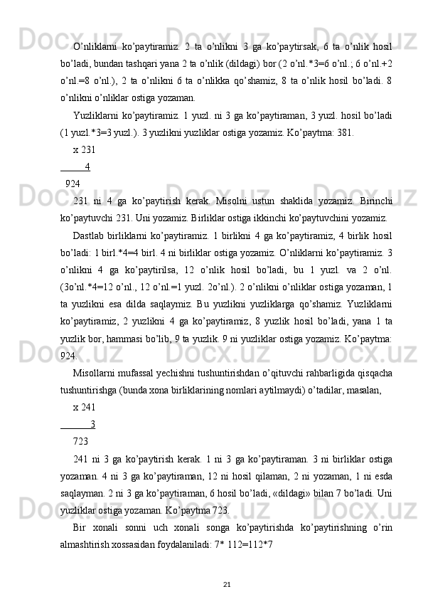 O’nliklarni   ko’paytiramiz.   2   ta   o’nlikni   3   ga   ko’paytirsak,   6   ta   o’nlik   hosil
bo’ladi, bundan tashqari yana 2 ta o’nlik (dildagi) bor (2 o’nl.*3=6 o’nl.; 6 o’nl.+2
o’nl.=8   o’nl.),   2   ta   o’nlikni   6   ta   o’nlikka   qo’shamiz,   8   ta   o’nlik   hosil   bo’ladi.   8
o’nlikni o’nliklar ostiga yozaman.
Yuzliklarni ko’paytiramiz. 1 yuzl. ni 3 ga ko’paytiraman, 3 yuzl. hosil bo’ladi
(1 yuzl.*3=3 yuzl.). 3 yuzlikni yuzliklar ostiga yozamiz. Ko’paytma: 381.
x   231
          4
  924
231   ni   4   ga   ko’paytirish   kerak.   Misolni   ustun   shaklida   yozamiz.   Birinchi
ko’paytuvchi 231. Uni yozamiz. Birliklar ostiga ikkinchi ko’paytuvchini yozamiz.
Dastlab   birliklarni   ko’paytiramiz.   1   birlikni   4   ga   ko’paytiramiz,   4   birlik   hosil
bo’ladi: 1 birl.*4=4 birl. 4 ni birliklar ostiga yozamiz. O’nliklarni ko’paytiramiz. 3
o’nlikni   4   ga   ko’paytirilsa,   12   o’nlik   hosil   bo’ladi,   bu   1   yuzl.   va   2   o’nl.
(3o’nl.*4=12 o’nl., 12 o’nl.=1 yuzl. 2o’nl.). 2 o’nlikni o’nliklar ostiga yozaman, 1
ta   yuzlikni   esa   dilda   saqlaymiz.   Bu   yuzlikni   yuzliklarga   qo’shamiz.   Yuzliklarni
ko’paytiramiz,   2   yuzlikni   4   ga   ko’paytiramiz,   8   yuzlik   hosil   bo’ladi,   yana   1   ta
yuzlik bor, hammasi bo’lib, 9 ta yuzlik. 9 ni yuzliklar ostiga yozamiz. Ko’paytma:
924.
Misollarni mufassal yechishni tushuntirishdan o’qituvchi rahbarligida qisqacha
tushuntirishga (bunda xona birliklarining nomlari aytilmaydi) o’tadilar, masalan,
x  241
            3
723
241   ni   3   ga   ko’paytirish   kerak.   1   ni   3   ga   ko’paytiraman.   3   ni   birliklar   ostiga
yozaman.  4  ni  3  ga  ko’paytiraman,   12  ni   hosil   qilaman,  2  ni   yozaman,  1  ni  esda
saqlayman. 2 ni 3 ga ko’paytiraman, 6 hosil bo’ladi, «dildagi» bilan 7 bo’ladi. Uni
yuzliklar ostiga yozaman. Ko’paytma 723.
Bir   xonali   sonni   uch   xonali   songa   ko’paytirishda   ko’paytirishning   o’rin
almashtirish xossasidan foydalaniladi: 7* 112=112*7
21 