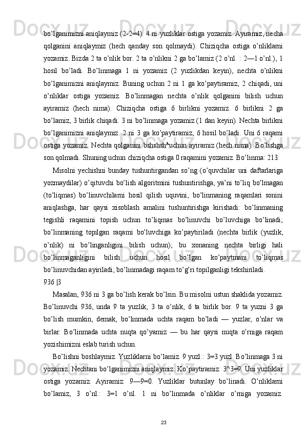 bo’lganimizni aniqlaymiz (2-2=4). 4 ni yuzliklar ostiga yozamiz. Ayiramiz, necha
qolganini   aniqlaymiz   (hech   qanday   son   qolmaydi).   Chiziqcha   ostiga   o’nliklarni
yozamiz. Bizda 2 ta o’nlik bor. 2 ta o’nlikni 2 ga bo’lamiz (2 o’nl. : 2—1 o’nl.), 1
hosil   bo’ladi.   Bo’linmaga   1   ni   yozamiz   (2   yuzlikdan   keyin),   nechta   o’nlikni
bo’lganimizni   aniqlaymiz.   Buning   uchun   2   ni   1   ga   ko’paytiramiz,   2   chiqadi,   uni
o’nliklar   ostiga   yozamiz.   Bo’linmagan   nechta   o’nlik   qolganini   bilish   uchun
ayiramiz   (hech   nima).   Chiziqcha   ostiga   6   birlikni   yozamiz.   6   birlikni   2   ga
bo’lamiz, 3 birlik chiqadi. 3 ni bo’linmaga yozamiz (1 dan keyin). Nechta birlikni
bo’lganimizni  aniqlaymiz. 2 ni  3 ga  ko’paytiramiz, 6 hosil  bo’ladi. Uni  6 raqami
ostiga yozamiz. Nechta qolganini bshshsh A
uchun ayiramiz (hech nima). Bo’lishga
son qolmadi. Shuning uchun chiziqcha ostiga 0 raqamini yozamiz. Bo’linma: 213.
Misolni   yechishni   bunday   tushuntirgandan   so’ng   (o’quvchilar   uni   daftarlariga
yozmaydilar) o’qituvchi bo’lish algoritmini tushuntirishga, ya’ni to’liq bo’lmagan
(to’liqmas)   bo’linuvchilarni   hosil   qilish   uquvini,   bo’linmaning   raqamlari   sonini
aniqlashga,   har   qaysi   xisoblash   amalini   tushuntirishga   kirishadi:   bo’linmaning
tegishli   raqamini   topish   uchun   to’liqmas   bo’linuvchi   bo’luvchiga   bo’linadi;
bo’linmaning   topilgan   raqami   bo’luvchiga   ko’paytiriladi   (nechta   birlik   (yuzlik,
o’nlik)   ni   bo’linganligini   bilish   uchun);   bu   xonaning   nechta   birligi   hali
bo’linmaganligini   bilish   uchun   hosil   bo’lgan   ko’paytmani   to’liqmas
bo’linuvchidan ayiriladi; bo’linmadagi raqam to’g’ri topilganligi tekshiriladi.
936 |3
Masalan, 936 ni 3 ga bo’lish kerak bo’lsin. Bu misolni ustun shaklida yozamiz.
Bo’linuvchi   936,   unda   9   ta   yuzlik,   3   ta   o’nlik,   6   ta   birlik   bor.   9   ta   yuzni   3   ga
bo’lish   mumkin,   demak,   bo’linmada   uchta   raqam   bo’ladi   —   yuzlar,   o’nlar   va
birlar.   Bo’linmada   uchta   nuqta   qo’yamiz   —   bu   har   qaysi   nuqta   o’rniga   raqam
yozishimizni eslab turish uchun.
Bo’lishni boshlaymiz. Yuzliklarni bo’lamiz. 9 yuzl.: 3=3 yuzl. Bo’linmaga 3 ni
yozamiz. Nechtani bo’lganimizni aniqlaymiz. Ko’paytiramiz: 3^3=9. Uni yuzliklar
ostiga   yozamiz.   Ayiramiz:   9—9=0.   Yuzliklar   butunlay   bo’linadi.   O’nliklarni
bo’lamiz,   3   o’nl.:   3=1   o’nl.   1   ni   bo’linmada   o’nliklar   o’rniga   yozamiz.
23 