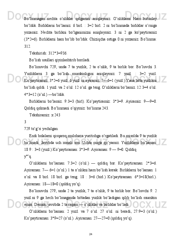 Bo’linmagan   nechta   o’nliklar   qolganini   aniqlaymiz.   O’nliklarni   Ham   butunlay
bo’ldik.   Birliklarni   bo’lamiz.   6   birl.   :   3=2   birl.   2   ni   bo’linmada   birliklar   o’rniga
yozamiz.   Nechta   birlikni   bo’lganimizni   aniqlaymiz.   3   ni   2   ga   ko’paytiramiz
(3*2=6). Birliklarni ham bo’lib bo’ldik. Chiziqcha ostiga 0 ni yozamiz. Bo’linma:
312.
Tekshirish: 312*3=936.
Bo’lish usullari qiyinlashtirib boriladi.
Bo’linuvchi   729,   unda   7   ta   yuzlik,   2   ta   o’nlik,   9   ta   birlik   bor.   Bo’luvchi   3.
Yuzliklarni   3   ga   bo’lish   mumkinligini   aniqlaymiz.   7   yuzl.   :   3=2   yuzl.
Ko’paytiramiz: 3*2=6 yuzl. 6 yuzl. ni ayiramiz. 7—6=1 (yuzl.) Yana bitta yuzlikni
bo’lish qoldi. 1 yuzl. va 2 o’nl. 12 o’nl. ga teng. O’nliklarni bo’lamiz. 12:3=4 o’nl.
4*3=12 (o’nl.) —bo’ldik.
Birliklarni   bo’lamiz.   9:3=3   (birl).   Ko’paytiramiz:   3*3=9.   Ayiramiz:   9—9=0.
Qoldiq qolmadi. Bo’linmani o’qiymiz: bo’linma 243.
Tekshiramiz: x 243
3
729 to’g’ri yechilgan.
Endi bolalarni qisqaroq mulohaza yuritishga o’rgatiladi. Bu misolda 9 ta yuzlik
bo’linadi.   Javobda   uch   xonali   son.   Uchta   nuqta   qo’yamiz.   Yuzliklarni   bo’laman:
18 9 : 3=3 (yuzl.) Ko’paytiraman: 3*3=9. Ayiraman: 9 — 9=0. Qoldiq
y°’q.
O’nliklarni   bo’laman:   7:3=2   (o’nl.)   —   qoldiq   bor.   Ko’paytiraman:   2*3=6.
Ayiraman: 7— 6=1 (o’nl.) 1 ta o’nlikni ham bo’lish kerak. Birliklarni bo’laman: 1
o’nl.   va   8   birl.   18   birl.   ga   teng.   18   :   3=6   (birl.)   Ko’paytiraman:   6*3=18(birl.).
Ayiraman: 18—18=0 (qoldiq yo’q).
Bo’linuvchi   279,   unda   2   ta   yuzlik,   7   ta   o’nlik,   9   ta   birlik   bor.   Bo’luvchi   9.   2
yuzl.ni   9   ga   hech   bo’lmaganda   bittadan   yuzlik   bo’ladigan   qilib   bo’lish   mumkin
emas. Demak, javobda 2 ta raqam — o’nliklar va birliklar bo’ladi.
O’nliklarni   bo’laman:   2   yuzl.   va   7   o’nl.   27   o’nl.   ni   beradi,   27:9=3   (o’nl.)
Ko’paytiraman: 3*9=27 (o’nl.). Ayiraman: 27—27=0 (qoldiq yo’q).
24 