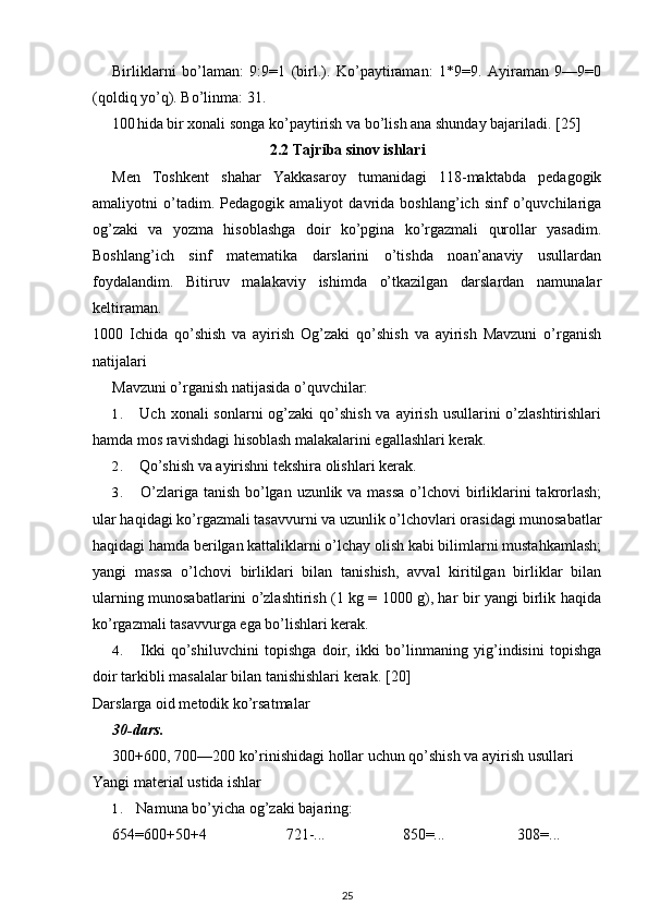 Birliklarni   bo’laman:   9:9=1   (birl.).   Ko’paytiraman:   1*9=9.   Ayiraman   9—9=0
(qoldiq yo’q). Bo’linma: 31.
100 hida bir xonali songa ko’paytirish va bo’lish ana shunday bajariladi. [25]
2.2 Tajriba sinov ishlari
Men   Toshkent   shahar   Yakkasaroy   tumanidagi   118-maktabda   pedagogik
amaliyotni   o’tadim.   Pedagogik   amaliyot   davrida   boshlang’ich   sinf   o’quvchilariga
og’zaki   va   yozma   hisoblashga   doir   ko’pgina   ko’rgazmali   qurollar   yasadim.
Boshlang’ich   sinf   matematika   darslarini   o’tishda   noan’anaviy   usullardan
foydalandim.   Bitiruv   malakaviy   ishimda   o’tkazilgan   darslardan   namunalar
keltiraman.
1000   Ichida   qo’shish   va   ayirish   Og’zaki   qo’shish   va   ayirish   Mavzuni   o’rganish
natijalari
Mavzuni o’rganish natijasida o’quvchilar:
1. Uch xonali  sonlarni  og’zaki  qo’shish va  ayirish  usullarini  o’zlashtirishlari
hamda mos ravishdagi hisoblash malakalarini egallashlari kerak.
2. Qo’shish va ayirishni tekshira olishlari kerak.
3. O’zlariga tanish bo’lgan uzunlik va massa  o’lchovi  birliklarini takrorlash;
ular haqidagi ko’rgazmali tasavvurni va uzunlik o’lchovlari orasidagi munosabatlar
haqidagi hamda berilgan kattaliklarni o’lchay olish kabi bilimlarni mustahkamlash;
yangi   massa   o’lchovi   birliklari   bilan   tanishish,   avval   kiritilgan   birliklar   bilan
ularning munosabatlarini o’zlashtirish (1 kg = 1000 g), har bir yangi birlik haqida
ko’rgazmali tasavvurga ega bo’lishlari kerak.
4. Ikki   qo’shiluvchini   topishga   doir,   ikki   bo’linmaning   yig’indisini   topishga
doir tarkibli masalalar bilan tanishishlari kerak.  [20]
Darslarga oid metodik ko’rsatmalar
30-dars.
300+600, 700—200 ko’rinishidagi hollar uchun qo’shish va ayirish usullari
Yangi material ustida ishlar
1. Namuna bo’yicha og’zaki bajaring:
654=600+50+4 721-... 850=... 308=...
25 