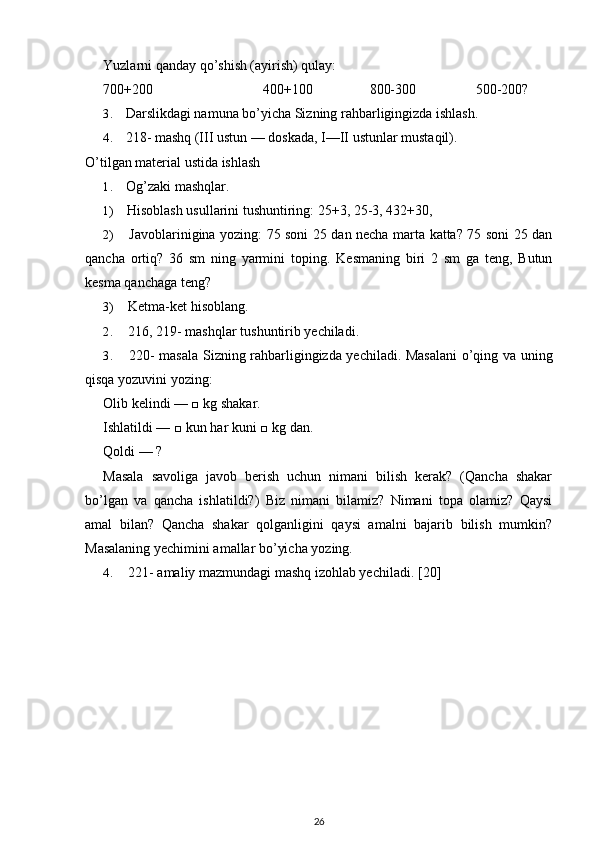 Yuzlarni qanday qo’shish (ayirish) qulay:
700+200 400+100 800-300 500-200?
3. Darslikdagi namuna bo’yicha Sizning rahbarligingizda ishlash.
4. 218- mashq (III ustun — doskada, I—II ustunlar mustaqil).
O’tilgan material ustida ishlash
1. Og’zaki mashqlar.
1) Hisoblash usullarini tushuntiring: 25+3, 25-3, 432+30,
2) Javoblarinigina yozing: 75 soni 25 dan necha marta katta? 75 soni 25 dan
qancha   ortiq?   36   sm   ning   yarmini   toping.   Kesmaning   biri   2   sm   ga   teng,   Butun
kesma qanchaga teng?
3) Ketma-ket hisoblang.
2. 216, 219- mashqlar tushuntirib yechiladi.
3. 220- masala Sizning rahbarligingizda yechiladi. Masalani  o’qing va uning
qisqa yozuvini yozing:
Olib kelindi — □ kg shakar.
Ishlatildi — □ kun har kuni □ kg dan.
Qoldi — ?
Masala   savoliga   javob   berish   uchun   nimani   bilish   kerak?   (Qancha   shakar
bo’lgan   va   qancha   ishlatildi?)   Biz   nimani   bilamiz?   Nimani   topa   olamiz?   Qaysi
amal   bilan?   Qancha   shakar   qolganligini   qaysi   amalni   bajarib   bilish   mumkin?
Masalaning yechimini amallar bo’yicha yozing.
4. 221- amaliy mazmundagi mashq izohlab yechiladi.  [20]
26 