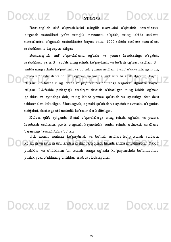  XULOSA
Boshlang’ich   sinf   o’quvchilarini   minglik   mavzusini   o’qitishda   nomerlashni
o’rgatish   metodikasi   ya’ni   minglik   mavzusini   o’qitish,   ming   ichida   sonlarni
nomerlashni   o’rganish   metodikasini   bayon   etildi.   1000   ichida   sonlarni   nomerlash
metodikasi to’liq bayon etilgan.
Boshlang’ich   sinf   o’quvchilarini   og’zaki   va   yozma   hisoblashga   o’rgatish
metodikasi,  ya’ni   3 -   sinfda   ming  ichida   ko’paytirish  va  bo’lish  og’zaki  usullari,   3 -
sinfda ming ichida ko’paytirish va bo’lish yozma usullari, 3-sinf o’quvchilariga ming
ichida   ko’paytirish   va   bo’lish     og’zaki   va   yozma   usullarini   bajarish   algoritmi   bayon
etilgan.   2.3-faslda   ming   ichida   ko’paytirish   va   bo’lishga   o’rgatish   algoritmi   bayon
etilgan.   2.4-faslda   pedagogik   amaliyot   davrida   o’tkazilgan   ming   ichida   og’zaki
qo’shish   va   ayirishga   doir,   ming   ichida   yozma   qo’shish   va   ayirishga   doir   dars
ishlanmalari keltirilgan. Shuningdek, og’zaki qo’shish va ayirish mavzusini o’rganish
natijalari, darslarga oid metodik ko’rsatmalar keltirilgan.
Xulosa   qilib   aytganda,   3-sinf   o’quvchilarga   ming   ichida   og’zaki   va   yozma
hisoblash   usullarini   puxta   o’rgatish   keyinchalik   sonlar   ichida   arifmetik   amallarni
bajarishga tayanch bilim bo’ladi.
Uch   xonali   sonlarni   ko’paytirish   va   bo’lish   usullari   ko’p   xonali   sonlarni
ko’shish va ayirish usullaridan keskin farq qiladi hamda ancha murakkabdir. Yaxlit
yuzliklar   va   o’nliklarni   bir   xonali   songa   og’zaki   ko’paytirishda   bo’linuvchini
yuzlik yoki o’nlikning birliklari sifatida ifodalaydilar.
27 