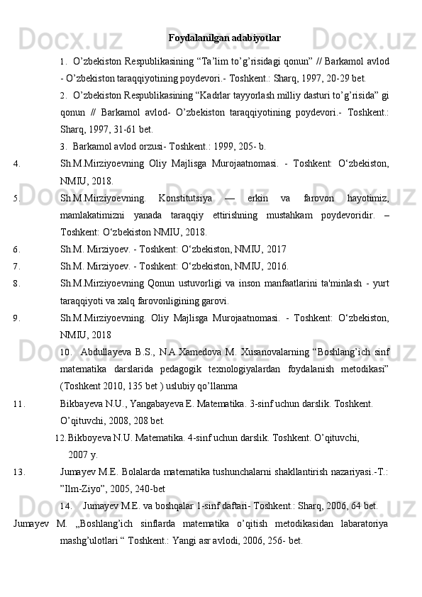 Foydalanilgan adabiyotlar
1. O’zbekiston Respublikasining “Ta’lim to’g’risidagi qonun” // Barkamol avlod
- O’zbekiston taraqqiyotining poydevori.- Toshkent.: Sharq, 1997, 20-29 bet.
2. O’zbekiston Respublikasining “Kadrlar tayyorlash milliy dasturi to’g’risida” gi
qonun   //   Barkamol   avlod-   O’zbekiston   taraqqiyotining   poydevori.-   Toshkent.:
Sharq, 1997, 31-61 bet.
3. Barkamol avlod orzusi- Toshkent.: 1999, 205- b.
4. Sh.M.Mirziyoevning   Oliy   Majlisga   Murojaatnomasi.   -   Toshkent:   O‘zbekiston,
NMIU, 2018. 
5. Sh.M.Mirziyoevning.   Konstitutsiya   —   erkin   va   farovon   hayotimiz,
mamlakatimizni   yanada   taraqqiy   ettirishning   mustahkam   poydevoridir.   –
Toshkent: O‘zbekiston NMIU, 2018.
6. Sh.M. Mirziyoev. - Toshkent: O‘zbekiston, NMIU, 2017
7. Sh.M. Mirziyoev. - Toshkent: O‘zbekiston, NMIU, 2016.
8. Sh.M.Mirziyoevning   Qonun   ustuvorligi   va   inson   manfaatlarini   ta'minlash   -   yurt
taraqqiyoti va xalq farovonligining garovi.
9. Sh.M.Mirziyoevning.   Oliy   Majlisga   Murojaatnomasi.   -   Toshkent:   O‘zbekiston,
NMIU, 2018
10. Abdullayeva B.S.,   N.A.Xamedova   M.   Xusanovalarning   “Boshlang’ich   sinf
matematika   darslarida   pedagogik   texnologiyalardan   foydalanish   metodikasi”
(Toshkent 2010, 135 bet ) uslubiy qo’llanma
11. Bikbayeva N.U., Yangabayeva E. Matematika. 3-sinf uchun darslik. Toshkent. 
O’qituvchi, 2008, 208   bet.
12. Bikboyeva N.U. Matematika. 4-sinf uchun darslik. Toshkent. O’qituvchi, 
2007 y.
13. Jumayev M.E. Bolalarda matematika tushunchalarni shakllantirish nazariyasi.-T.:
”Ilm-Ziyo”, 2005, 240-bet
14. Jumayev M.E. va boshqalar 1-sinf daftari- Toshkent.: Sharq, 2006, 64 bet.
Jumayev   M.   „Boshlang’ich   sinflarda   matematika   o’qitish   metodikasidan   labaratoriya
mashg’ulotlari “ Toshkent.: Yangi asr avlodi, 2006, 256- bet. 