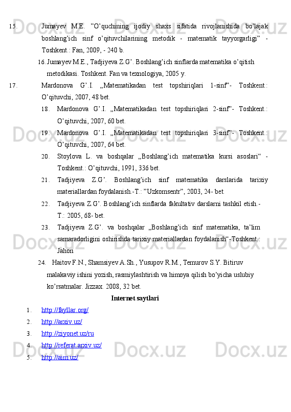 15. Jumayev   M.E.   ”O’quchining   ijodiy   shaxs   sifatida   rivojlanishida   bo’lajak
boshlang’ich   sinf   o’qituvchilarining   metodik   -   matematik   tayyorgarligi”   -
Toshkent.: Fan, 2009, - 240 b.
16. Jumayev M.E., Tadjiyeva Z.G’. Boshlang’ich sinflarda matematika o’qitish 
metodikasi. Toshkent. Fan va texnologiya, 2005   y.
17. Mardonova   G’.I.   „Matematikadan   test   topshiriqlari   1-sinf”-   Toshkent.:
O’qituvchi, 2007, 48 bet.
18. Mardonova   G’.I.   „Matematikadan   test   topshiriqlari   2-sinf”-   Toshkent.:
O’qituvchi, 2007, 60 bet.
19. Mardonova   G’.I.   „Matematikadan   test   topshiriqlari   3-sinf”-   Toshkent.:
O’qituvchi, 2007, 64 bet.
20. Stoylova   L.   va   boshqalar   „Boshlang’ich   matematika   kursi   asoslari“   -
Toshkent.: O’qituvchi, 1991, 336 bet.
21. Tadjiyeva   Z.G’.   Boshlang’ich   sinf   matematika   darslarida   tarixiy
materiallardan foydalanish.-T.: ”Uzkomsentr”, 2003, 24- bet.
22. Tadjiyeva Z.G’. Boshlang’ich sinflarda fakultativ darslarni tashkil etish.-
T.: 2005, 68- bet.  
23. Tadjiyeva   Z.G’.   va   boshqalar   „Boshlang’ich   sinf   matematika,   ta’lim
samaradorligini oshirishda tarixiy materiallardan foydalanish“-Toshkent.:
Jahon
24.    Haitov F.N., Shamsiyev A.Sh., Yusupov R.M., Temurov S.Y. Bitiruv 
malakaviy ishini yozish, rasmiylashtirish va himoya qilish bo’yicha uslubiy 
ko’rsatmalar. Jizzax. 2008, 32   bet.
Internet saytlari
1. http://fayllar.org/   
2. http://arxiv.uz/   
3. http://ziyonet.uz/ru   
4. http://referat.arxiv.uz/   
5. http://aim.uz/    