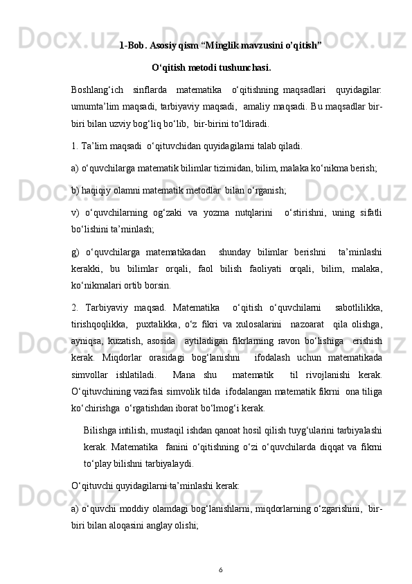 1-Bob. Asosiy qism “Minglik mavzusini o’qitish”
                            O‘qitish metodi tushunchasi.    
Boshlang‘ich     sinflarda     matematika     o‘qitishning   maqsadlari     quyidagilar:
umumta’lim maqsadi, tarbiyaviy maqsadi,   amaliy maqsadi. Bu maqsadlar bir-
biri bilan uzviy bog‘liq bo‘lib,  bir-birini to‘ldiradi.
1. Ta’lim maqsadi  o‘qituvchidan quyidagilarni talab qiladi.          
a) o‘quvchilarga matematik bilimlar tizimidan, bilim, malaka ko‘nikma berish;
b) haqiqiy olamni matematik metodlar  bilan o‘rganish;
v)   o‘quvchilarning   og‘zaki   va   yozma   nutqlarini     o‘stirishni,   uning   sifatli
bo‘lishini ta’minlash;
g)   o‘quvchilarga   matematikadan     shunday   bilimlar   berishni     ta’minlashi
kerakki,   bu   bilimlar   orqali,   faol   bilish   faoliyati   orqali,   bilim,   malaka,
ko‘nikmalari ortib borsin.
2.   Т arbiyaviy   maqsad.   Matematika     o‘qitish   o‘quvchilarni     sabotlilikka,
tirishqoqlikka,     puxtalikka,   o‘z   fikri   va   xulosalarini     nazoarat     qila   olishga,
ayniqsa,   kuzatish,   asosida     aytiladigan   fikrlarning   ravon   bo‘lishiga     erishish
kerak.   Miqdorlar   orasidagi   bog‘lanishni     ifodalash   uchun   matematikada
simvollar   ishlatiladi.     Mana   shu     matematik     til   rivojlanishi   kerak.
O‘qituvchining vazifasi simvolik tilda  ifodalangan matematik fikrni  ona tiliga
ko‘chirishga  o‘rgatishdan iborat bo‘lmog‘i kerak. 
Bilishga intilish, mustaqil ishdan qanoat hosil qilish tuyg‘ularini tarbiyalashi
kerak.   Matematika     fanini   o‘qitishning   o‘zi   o‘quvchilarda   diqqat   va   fikrni
to‘play bilishni tarbiyalaydi.
O‘qituvchi quyidagilarni ta’minlashi kerak:
a) o‘quvchi moddiy olamdagi bog‘lanishlarni, miqdorlarning o‘zgarishini,   bir-
biri bilan aloqasini anglay olishi;
6