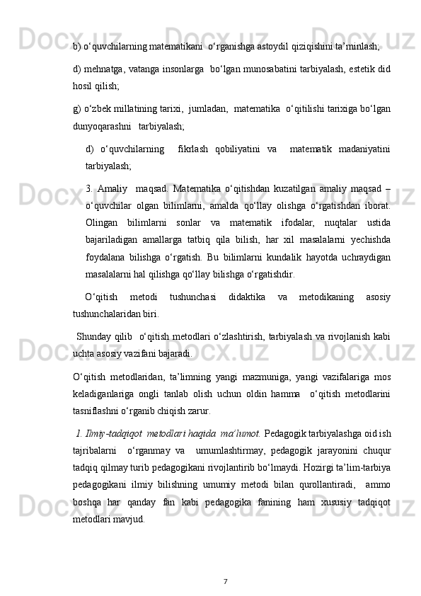 b) o‘quvchilarning matematikani  o‘rganishga astoydil qiziqishini ta’minlash; 
d) mehnatga, vatanga insonlarga   bo‘lgan munosabatini tarbiyalash, estetik did
hosil qilish;
g) o‘zbek millatining tarixi,  jumladan,  matematika  o‘qitilishi tarixiga bo‘lgan
dunyoqarashni   tarbiyalash;
d)   o‘quvchilarning     fikrlash   qobiliyatini   va     matematik   madaniyatini
tarbiyalash;
3.   Amaliy     maqsad.   Matematika   o‘qitishdan   kuzatilgan   amaliy   maqsad   –
o‘quvchilar   olgan   bilimlarni,   amalda   qo‘llay   olishga   o‘rgatishdan   iborat.
Olingan   bilimlarni   sonlar   va   matematik   ifodalar,   nuqtalar   ustida
bajariladigan   amallarga   tatbiq   qila   bilish,   har   xil   masalalarni   yechishda
foydalana   bilishga   o‘rgatish.   Bu   bilimlarni   kundalik   hayotda   uchraydigan
masalalarni hal qilishga qo‘llay bilishga o‘rgatishdir.
  O‘qitish   metodi   tushunchasi   didaktika   va   metodikaning   asosiy
tushunchalaridan biri.
  Shunday qilib   o‘qitish metodlari o‘zlashtirish, tarbiyalash va rivojlanish kabi
uchta asosiy vazifani bajaradi.
O‘qitish   metodlaridan,   ta’limning   yangi   mazmuniga,   yangi   vazifalariga   mos
keladiganlariga   ongli   tanlab   olish   uchun   oldin   hamma     o‘qitish   metodlarini
tasniflashni o‘rganib chiqish zarur.
 1. Ilmiy-tadqiqot  metodlari haqida  ma’lumot.  Pedagogik tarbiyalashga oid ish
tajribalarni     o‘rganmay   va     umumlashtirmay,   pedagogik   jarayonini   chuqur
tadqiq qilmay turib pedagogikani rivojlantirib bo‘lmaydi. Hozirgi ta’lim-tarbiya
pedagogikani   ilmiy   bilishning   umumiy   metodi   bilan   qurollantiradi,     ammo
boshqa   har   qanday   fan   kabi   pedagogika   fanining   ham   xususiy   tadqiqot
metodlari mavjud.
7 