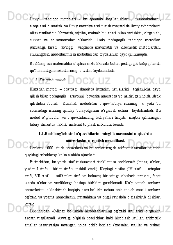 Ilmiy     tadqiqot   metodlari   -   bu   qonuniy   bog‘lanishlarni,   munosabatlarni,
aloqalarni o‘rnatish  va ilmiy nazariyalarni tuzish maqsadida ilmiy axborotlarni
olish usullaridir. Kuzatish, tajriba, maktab hujjatlari  bilan tanishish,  o‘rganish,
suhbat   va   so‘rovnomalar   o‘tkazish,   ilmiy   pedagogik   tadqiqot   metodlari
jumlasiga   kiradi.   So‘nggi     vaqtlarda   matematik   va   kibernetik   metodlardan,
shuningdek, modellashtirish metodlaridan foydalanish qayd qilinmoqda.
Boshlang‘ich matematika o‘qitish metodikasida butun pedagogik tadqiqotlarda
qo‘llaniladigan metodlarning  o‘zidan foydalaniladi.
2. Kuzatish metodi. 
Kuzatish   metodi   –   odatdagi   sharoitda   kuzatish   natijalarini     tegishlicha   qayd
qilish bilan pedagogik  jarayonni  bevosita maqsadga yo‘naltirilgan holda idrok
qilishdan   iborat.     Kuzatish   metodidan   o‘quv-tarbiya   ishining     u   yoki   bu
sohasidagi   ishning   qanday   borayotganini   o‘rganish   uchun     foydalaniladi.   Bu
metod   o‘qituvchi     va   o‘quvchilarning   faoliyatlari   haqida     majbur   qilinmagan
tabiiy sharoitda  faktik  material to‘plash imkonini beradi.
1.1.Boshlang’ich sinf o’quvchilarini minglik mavzusini o’qitishda
nomerlashni o’rgatish metodikasi.
Sonlarni 1000 ichida nomerlash va bu sonlar usgida arifmetik amallar bajarish
quyidagi sabablarga ko’ra alohida ajratiladi.
Birinchidan,   bu   yerda   sinf   tushunchasi   shakllantira   boshlanadi   (birlar,   o’nlar,
yuzlar   I   sinfni—birlar   sinfini   tashkil   etadi).   Keyingi   sinflar   (IV   sinf   —   minglar
sinfi,   VII   sinf   —   millionlar   sinfi   va   hokazo)   birinchiga   o’xshash   tuziladi,   faqat
ularda   o’nlar   va   yuzliklarga   boshqa   birliklar   guruhlanadi.   Ko’p   xonali   sonlarni
nomerlashni   o’zlashtirish   haqiqiy   asos   bo’lishi   uchun   bolalar   uch   xonali   sonlarni
og’zaki  va yozma nomerlashni mustahkam  va ongli ravishda o’zlashtirib olishlari
kerak.
Ikkinchidan,   «Ming»   bo’limida   hisoblashlarning   og’zaki   usullarini   o’rganish
asosan   tugallanadi.   Avvalgi   o’qitish   bosqichlari   kabi   hisoblash   usullari   arifmetik
amallar   nazariyasiga   tayangan   holda   ochib   beriladi   (xossalar,   usullar   va   teskari
8 