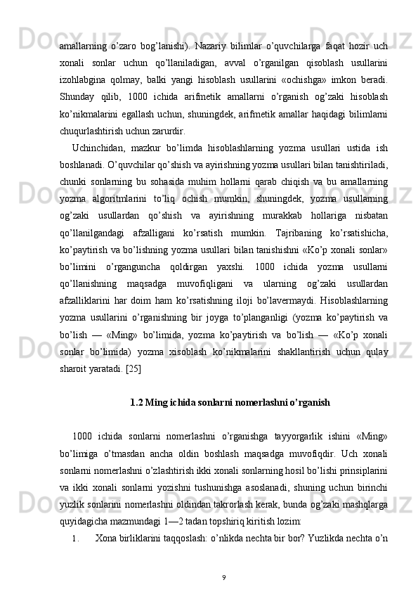 amallarning   o’zaro   bog’lanishi).   Nazariy   bilimlar   o’quvchilarga   faqat   hozir   uch
xonali   sonlar   uchun   qo’llaniladigan,   avval   o’rganilgan   qisoblash   usullarini
izohlabgina   qolmay,   balki   yangi   hisoblash   usullarini   «ochishga»   imkon   beradi.
Shunday   qilib,   1000   ichida   arifmetik   amallarni   o’rganish   og’zaki   hisoblash
ko’nikmalarini   egallash   uchun,   shuningdek,   arifmetik   amallar   haqidagi   bilimlarni
chuqurlashtirish uchun zarurdir.
Uchinchidan,   mazkur   bo’limda   hisoblashlarning   yozma   usullari   ustida   ish
boshlanadi. O’quvchilar qo’shish va ayirishning yozma usullari bilan tanishtiriladi,
chunki   sonlarning   bu   sohasida   muhim   hollarni   qarab   chiqish   va   bu   amallarning
yozma   algoritmlarini   to’liq   ochish   mumkin,   shuningdek,   yozma   usullarning
og’zaki   usullardan   qo’shish   va   ayirishning   murakkab   hollariga   nisbatan
qo’llanilgandagi   afzalligani   ko’rsatish   mumkin.   Tajribaning   ko’rsatishicha,
ko’paytirish va bo’lishning yozma usullari bilan tanishishni «Ko’p xonali sonlar»
bo’limini   o’rganguncha   qoldirgan   yaxshi.   1000   ichida   yozma   usullarni
qo’llanishning   maqsadga   muvofiqligani   va   ularning   og’zaki   usullardan
afzalliklarini   har   doim   ham   ko’rsatishning   iloji   bo’lavermaydi.   Hisoblashlarning
yozma   usullarini   o’rganishning   bir   joyga   to’planganligi   (yozma   ko’paytirish   va
bo’lish   —   «Ming»   bo’limida,   yozma   ko’paytirish   va   bo’lish   —   «Ko’p   xonali
sonlar   bo’limida)   yozma   xisoblash   ko’nikmalarini   shakllantirish   uchun   qulay
sharoit yaratadi. [25]
1.2 Ming ichida sonlarni nomerlashni o’rganish
1000   ichida   sonlarni   nomerlashni   o’rganishga   tayyorgarlik   ishini   «Ming»
bo’limiga   o’tmasdan   ancha   oldin   boshlash   maqsadga   muvofiqdir.   Uch   xonali
sonlarni nomerlashni o’zlashtirish ikki xonali sonlarning hosil bo’lishi prinsiplarini
va   ikki   xonali   sonlarni   yozishni   tushunishga   asoslanadi,   shuning   uchun   birinchi
yuzlik sonlarini nomerlashni oldindan takrorlash kerak, bunda og’zaki mashqlarga
quyidagicha mazmundagi 1—2 tadan topshiriq kiritish lozim:
1. Xona birliklarini taqqoslash: o’nlikda nechta bir bor? Yuzlikda nechta o’n
9 