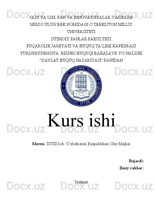 OLIY TA’LIM, FAN VA INNOVATSIYALAR VAZIRLIGI
MIRZO ULUG’BEK NOMIDAGI O’ZBEKISTON MILLIY
UNIVERSITETI
IJTIMOIY FANLAR FAKULTETI
FUQAROLIK JAMIYATI VA HUQUQ TA’LIMI KAFEDRASI
YURISPRUDENSIYA: BIZNES HUQUQI BAKALAVR YO’NALISHI
“DAVLAT HUQUQ NAZARIYASI” FANIDAN
Kurs ishi
Mavzu:  XVIII bob.  O’zbekiston Respublikasi Oliy Majlisi
Bajardi:
Ilmiy rahbar:
Toshkent  