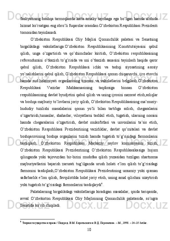 faoliyatining boshqa  tarmoqlarida katta amaliy  tajribaga ega  bо’lgan hamda  alohida
hizmat kо’rsatgan eng obrо’li fuqarolar orasidan О’zbekiston Respublikasi Prezidenti
tomonidan tayinlanadi.
О’zbekiston   Respublikasi   Oliy   Majlisi   Qonunchilik   palatasi   va   Senatning
birgalikdagi   vakolatlariga:О’zbekiston   Respublikasining   Konstitutsiyasini   qabul
qilish,   unga   о’zgartirish   va   qо’shimchalar   kiritish,   О’zbekiston   respublikasining
referendumini   о’tkazish   tо’g’risida   va   uni   о’tkazish   sanasini   tayinlash   haqida   qaror
qabul   qilish,   О’zbekiston   Respublikasi   ichki   va   tashqi   siyosatining   asosiy
yо’nalishlarini qabul qilish, О’zbekiston Respublikasi qonun chiqaruvchi, ijro etuvchi
hamda   sud   hokimiyati   organlarining   tizimini   va   vakolatlarini   belgilash   О’zbekiston
Respublikasi   Vazirlar   Mahkamasining   taqdimiga   binoan   О’zbekiston
respublikasining davlat byudjetini qabul qilish va uning ijrosini nazorat etish,soliqlar
va boshqa majburiy tо’lovlarni joriy qilish, О’zbekiston Respublikasining ma’muriy-
hududiy   tuzilishi   masalalarini   qonun   yо’li   bilan   tartibga   solish,   chegaralarini
о’zgartirish,tumanlar,   shaharlar,   viloyatlarni   tashkil   etish,   tugatish,   ularning   nomini
hamda   chegaralarini   о’zgartirish,   davlat   mukofotlari   va   unvonlarini   ta’sis   etish,
О’zbekiston   Respublikasi   Prezidentining   vazirliklar,   davlat   qо’mitalari   va   davlat
boshqaruvining   boshqa   organlarini   tuzish   hamda   tugatish   tо’g’risidagi   farmonlarini
tasdiqlash,   О’zbekiston   Respublikasi   Markaziy   saylov   komissiyasini   tuzish,
О’zbekiston   Respublikasi   Prezidentining   О’zbekiston   Respublikasikasiga   hujum
qilinganda   yoki   tajovuzdan   bir-birini   mudofaa   qilish   yuzasidan   tuzilgan   shartnoma
majburiyatlarini   bajarish   zarurati   tug’ilganda   urush   holati   e’lon   qilish   tо’g’risidagi
farmonini   tasdiqlash,О’zbekiston   Respublikasi   Prezidentining   umumiy   yoki   qisman
safarbarlik e’lon qilish, favqulotdda holat joriy etish, uning amal qilishini uzaytirish
yoki tugatish tо’g’risidagi farmonlarini tasdiqlaydi 4
.
Palatalarning   birgalikdagi   vakolatlariga   kiradigan   masalalar,   qoida   tariqasida,
avval   О’zbekiston   Respublikasi   Oliy   Majlisining   Qonunchilik   palatasida,   sо’ngra
Senatida kо’rib chiqiladi.
4
 Теория государства и права / Под ред. В.М. Корельского и В.Д. Перевалова. – М.,   1998. – 34–35- betlar .
10