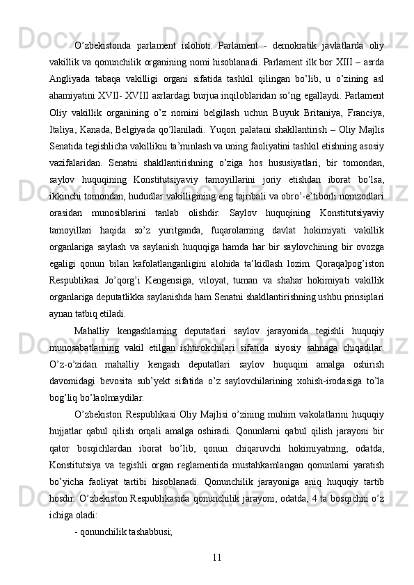 О’zbekistonda   parlament   islohoti.   Parlament   -   demokratik   javlatlarda   oliy
vakillik va qonunchilik organining nomi hisoblanadi. Parlament ilk bor XIII – asrda
Angliyada   tabaqa   vakilligi   organi   sifatida   tashkil   qilingan   bо’lib,   u   о’zining   asl
ahamiyatini XVII- XVIII asrlardagi burjua inqiloblaridan sо’ng egallaydi. Parlament
Oliy   vakillik   organining   о’z   nomini   belgilash   uchun   Buyuk   Britaniya,   Franciya,
Italiya, Kanada,  Belgiyada  qо’llaniladi. Yuqori  palatani  shakllantirish  – Oliy Majlis
Senatida tegishlicha vakillikni ta’minlash va uning faoliyatini tashkil etishning asosiy
vazifalaridan.   Senatni   shakllantirishning   о’ziga   hos   hususiyatlari,   bir   tomondan,
saylov   huquqining   Konstitutsiyaviy   tamoyillarini   joriy   etishdan   iborat   bо’lsa,
ikkinchi tomondan, hududlar vakilligining eng tajribali va obrо’-e’tiborli nomzodlari
orasidan   munosiblarini   tanlab   olishdir.   Saylov   huquqining   Konstitutsiyaviy
tamoyillari   haqida   sо’z   yuritganda,   fuqarolarning   davlat   hokimiyati   vakillik
organlariga   saylash   va   saylanish   huquqiga   hamda   har   bir   saylovchining   bir   ovozga
egaligi   qonun   bilan   kafolatlanganligini   alohida   ta’kidlash   lozim.   Qoraqalpog’iston
Respublikasi   Jо’qorg’i   Kengensiga,   viloyat,   tuman   va   shahar   hokimiyati   vakillik
organlariga deputatlikka saylanishda ham Senatni shakllantirishning ushbu prinsiplari
aynan tatbiq etiladi.
Mahalliy   kengashlarning   deputatlari   saylov   jarayonida   tegishli   huquqiy
munosabatlarning   vakil   etilgan   ishtirokchilari   sifatida   siyosiy   sahnaga   chiqadilar.
О’z-о’zidan   mahalliy   kengash   deputatlari   saylov   huquqini   amalga   oshirish
davomidagi   bevosita   sub’yekt   sifatida   о’z   saylovchilarining   xohish-irodasiga   tо’la
bog’liq bо’laolmaydilar.
О’zbekiston   Respublikasi   Oliy   Majlisi   о’zining   muhim   vakolatlarini   huquqiy
hujjatlar   qabul   qilish   orqali   amalga   oshiradi.   Qonunlarni   qabul   qilish   jarayoni   bir
qator   bosqichlardan   iborat   bо’lib,   qonun   chiqaruvchi   hokimiyatning,   odatda,
Konstitutsiya   va   tegishli   organ   reglamentida   mustahkamlangan   qonunlarni   yaratish
bо’yicha   faoliyat   tartibi   hisoblanadi.   Qonunchilik   jarayoniga   aniq   huquqiy   tartib
hosdir. О’zbekiston Respublikasida  qonunchilik jarayoni, odatda, 4 ta bosqichni о’z
ichiga oladi:
- qonunchilik tashabbusi;
11 