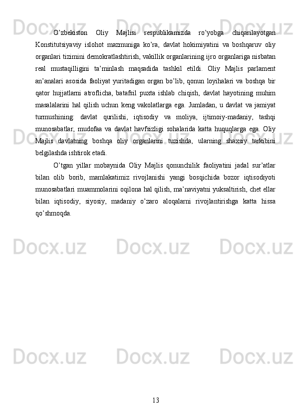 О’zbekiston   Oliy   Majlisi   respublikamizda   rо’yobga   chiqarilayotgan
Konstitutsiyaviy   islohot   mazmuniga   kо’ra,   davlat   hokimiyatini   va   boshqaruv   oliy
organlari tizimini demokratlashtirish, vakillik organlarining ijro organlariga nisbatan
real   mustaqilligini   ta’minlash   maqsadida   tashkil   etildi.   Oliy   Majlis   parlament
an’analari   asosida   faoliyat   yuritadigan   organ   bо’lib,   qonun   loyihalari   va   boshqa   bir
qator   hujjatlarni   atroflicha,   batafsil   puxta   ishlab   chiqish,   davlat   hayotining   muhim
masalalarini   hal   qilish   uchun   keng   vakolatlarga   ega.   Jumladan,   u   davlat   va   jamiyat
turmushining:   davlat   qurilishi,   iqtisodiy   va   moliya,   ijtimoiy-madaniy,   tashqi
munosabatlar,   mudofaa   va   davlat   havfsizligi   sohalarida   katta   huquqlarga   ega.   Oliy
Majlis   davlatning   boshqa   oliy   organlarini   tuzishda,   ularning   shaxsiy   tarkibini
belgilashda ishtirok etadi.
О’tgan   yillar   mobaynida   Oliy   Majlis   qonunchilik   faoliyatini   jadal   sur’atlar
bilan   olib   borib,   mamlakatimiz   rivojlanishi   yangi   bosqichida   bozor   iqtisodiyoti
munosabatlari muammolarini oqilona hal qilish, ma’naviyatni yuksaltirish, chet ellar
bilan   iqtisodiy,   siyosiy,   madaniy   о’zaro   aloqalarni   rivojlantirishga   katta   hissa
qо’shmoqda.
13 