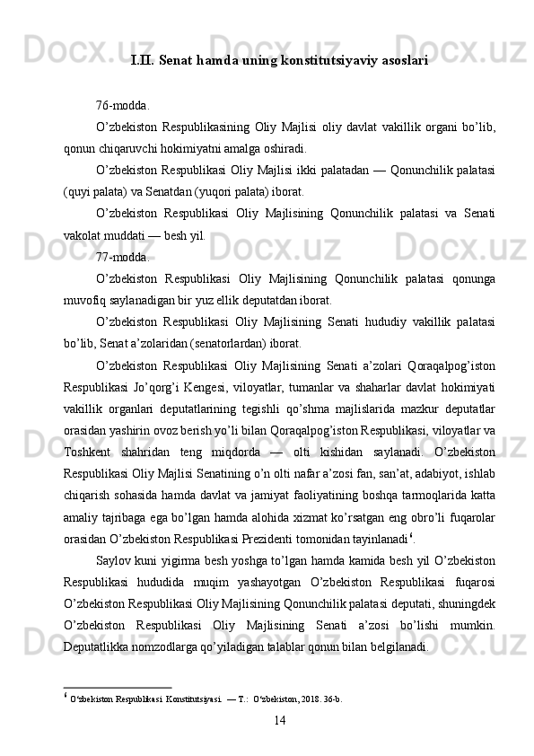 I.II.  Senat hamda uning konstitutsiyaviy asoslari
76-modda.
O’zbekiston   Respublikasining   Oliy   Majlisi   oliy   davlat   vakillik   organi   bo’lib,
qonun chiqaruvchi hokimiyatni amalga oshiradi.
O’zbekiston Respublikasi  Oliy Majlisi  ikki palatadan — Qonunchilik palatasi
(quyi palata) va Senatdan (yuqori palata) iborat.
O’zbekiston   Respublikasi   Oliy   Majlisining   Qonunchilik   palatasi   va   Senati
vakolat muddati — besh yil.
77-modda.
O’zbekiston   Respublikasi   Oliy   Majlisining   Qonunchilik   palatasi   qonunga
muvofiq saylanadigan bir yuz ellik deputatdan iborat.
O’zbekiston   Respublikasi   Oliy   Majlisining   Senati   hududiy   vakillik   palatasi
bo’lib, Senat a’zolaridan (senatorlardan) iborat.
O’zbekiston   Respublikasi   Oliy   Majlisining   Senati   a’zolari   Qoraqalpog’iston
Respublikasi   Jo’qorg’i   Kengesi,   viloyatlar,   tumanlar   va   shaharlar   davlat   hokimiyati
vakillik   organlari   deputatlarining   tegishli   qo’shma   majlislarida   mazkur   deputatlar
orasidan yashirin ovoz berish yo’li bilan Qoraqalpog’iston Respublikasi, viloyatlar va
Toshkent   shahridan   teng   miqdorda   —   olti   kishidan   saylanadi.   O’zbekiston
Respublikasi Oliy Majlisi Senatining o’n olti nafar a’zosi fan, san’at, adabiyot, ishlab
chiqarish   sohasida   hamda   davlat   va  jamiyat   faoliyatining   boshqa   tarmoqlarida   katta
amaliy tajribaga ega bo’lgan hamda alohida xizmat ko’rsatgan eng obro’li fuqarolar
orasidan O’zbekiston Respublikasi Prezidenti tomonidan tayinlanadi 6
.
Saylov kuni yigirma besh yoshga to’lgan hamda kamida besh yil O’zbekiston
Respublikasi   hududida   muqim   yashayotgan   O’zbekiston   Respublikasi   fuqarosi
O’zbekiston Respublikasi Oliy Majlisining Qonunchilik palatasi deputati, shuningdek
O’zbekiston   Respublikasi   Oliy   Majlisining   Senati   a’zosi   bo’lishi   mumkin.
Deputatlikka nomzodlarga qo’yiladigan talablar qonun bilan belgilanadi.
6
 O‘zbekiston Respublikasi  Konstitutsiyasi.  — T.:  O‘zbekiston, 2018. 36-b.
14 