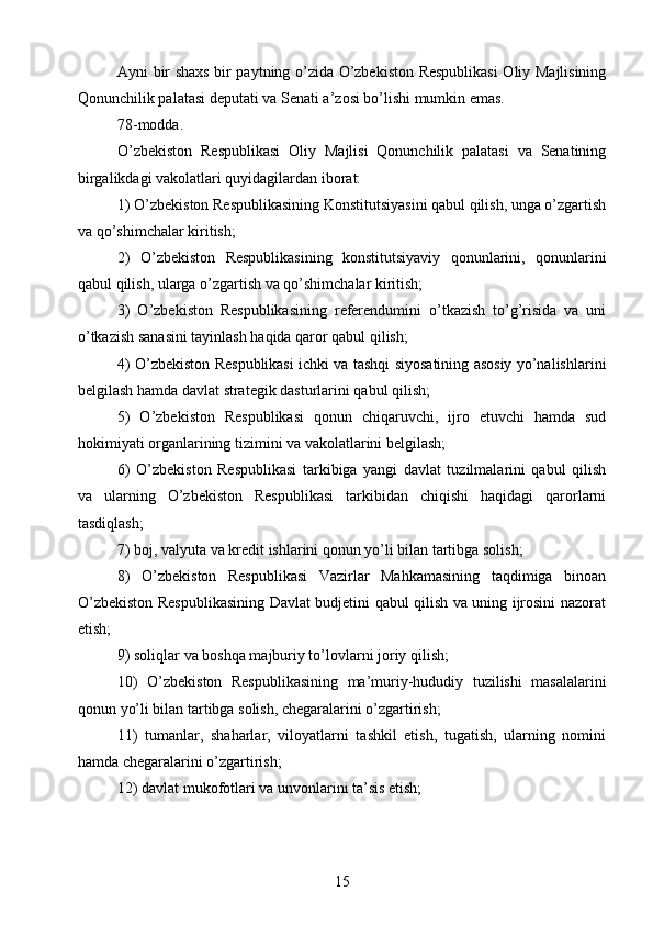 Ayni bir shaxs bir paytning o’zida O’zbekiston Respublikasi  Oliy Majlisining
Qonunchilik palatasi deputati va Senati a’zosi bo’lishi mumkin emas.
78-modda.
O’zbekiston   Respublikasi   Oliy   Majlisi   Qonunchilik   palatasi   va   Senatining
birgalikdagi vakolatlari quyidagilardan iborat:
1) O’zbekiston Respublikasining Konstitutsiyasini qabul qilish, unga o’zgartish
va qo’shimchalar kiritish;
2)   O’zbekiston   Respublikasining   konstitutsiyaviy   qonunlarini,   qonunlarini
qabul qilish, ularga o’zgartish va qo’shimchalar kiritish;
3)   O’zbekiston   Respublikasining   referendumini   o’tkazish   to’g’risida   va   uni
o’tkazish sanasini tayinlash haqida qaror qabul qilish;
4) O’zbekiston Respublikasi ichki va tashqi siyosatining asosiy yo’nalishlarini
belgilash hamda davlat strategik dasturlarini qabul qilish;
5)   O’zbekiston   Respublikasi   qonun   chiqaruvchi,   ijro   etuvchi   hamda   sud
hokimiyati organlarining tizimini va vakolatlarini belgilash;
6)   O’zbekiston   Respublikasi   tarkibiga   yangi   davlat   tuzilmalarini   qabul   qilish
va   ularning   O’zbekiston   Respublikasi   tarkibidan   chiqishi   haqidagi   qarorlarni
tasdiqlash;
7) boj, valyuta va kredit ishlarini qonun yo’li bilan tartibga solish;
8)   O’zbekiston   Respublikasi   Vazirlar   Mahkamasining   taqdimiga   binoan
O’zbekiston Respublikasining Davlat budjetini qabul qilish va uning ijrosini nazorat
etish;
9) soliqlar va boshqa majburiy to’lovlarni joriy qilish;
10)   O’zbekiston   Respublikasining   ma’muriy-hududiy   tuzilishi   masalalarini
qonun yo’li bilan tartibga solish, chegaralarini o’zgartirish;
11)   tumanlar,   shaharlar,   viloyatlarni   tashkil   etish,   tugatish,   ularning   nomini
hamda chegaralarini o’zgartirish;
12) davlat mukofotlari va unvonlarini ta’sis etish;
15 