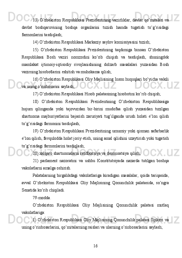 13)  O’zbekiston Respublikasi  Prezidentining vazirliklar, davlat qo’mitalari  va
davlat   boshqaruvining   boshqa   organlarini   tuzish   hamda   tugatish   to’g’risidagi
farmonlarini tasdiqlash;
14) O’zbekiston Respublikasi Markaziy saylov komissiyasini tuzish;
15)   O’zbekiston   Respublikasi   Prezidentining   taqdimiga   binoan   O’zbekiston
Respublikasi   Bosh   vaziri   nomzodini   ko’rib   chiqish   va   tasdiqlash,   shuningdek
mamlakat   ijtimoiy-iqtisodiy   rivojlanishining   dolzarb   masalalari   yuzasidan   Bosh
vazirning hisobotlarini eshitish va muhokama qilish;
16) O’zbekiston Respublikasi Oliy Majlisining Inson huquqlari bo’yicha vakili
va uning o’rinbosarini saylash;
17) O’zbekiston Respublikasi Hisob palatasining hisobotini ko’rib chiqish;
18)   O’zbekiston   Respublikasi   Prezidentining   O’zbekiston   Respublikasiga
hujum   qilinganda   yoki   tajovuzdan   bir-birini   mudofaa   qilish   yuzasidan   tuzilgan
shartnoma   majburiyatlarini   bajarish   zaruriyati   tug’ilganda   urush   holati   e’lon   qilish
to’g’risidagi farmonini tasdiqlash;
19) O’zbekiston Respublikasi  Prezidentining umumiy yoki qisman safarbarlik
e’lon qilish, favqulodda holat joriy etish, uning amal qilishini uzaytirish yoki tugatish
to’g’risidagi farmonlarini tasdiqlash;
20) xalqaro shartnomalarni ratifikatsiya va denonsatsiya qilish;
21)   parlament   nazoratini   va   ushbu   Konstitutsiyada   nazarda   tutilgan   boshqa
vakolatlarni amalga oshirish.
Palatalarning   birgalikdagi   vakolatlariga   kiradigan   masalalar,   qoida   tariqasida,
avval   O’zbekiston   Respublikasi   Oliy   Majlisining   Qonunchilik   palatasida,   so’ngra
Senatida ko’rib chiqiladi.
79-modda.
O’zbekiston   Respublikasi   Oliy   Majlisining   Qonunchilik   palatasi   mutlaq
vakolatlariga:
1) O’zbekiston Respublikasi  Oliy Majlisining Qonunchilik palatasi Spikeri va
uning o’rinbosarlarini, qo’mitalarning raislari va ularning o’rinbosarlarini saylash;
16 