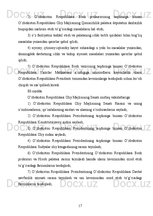 2)   O’zbekiston   Respublikasi   Bosh   prokurorining   taqdimiga   binoan
O’zbekiston Respublikasi Oliy Majlisining Qonunchilik palatasi deputatini daxlsizlik
huquqidan mahrum etish to’g’risidagi masalalarni hal etish;
3) o’z faoliyatini tashkil etish va palataning ichki tartib qoidalari bilan bog’liq
masalalar yuzasidan qarorlar qabul qilish;
4)  siyosiy, ijtimoiy-iqtisodiy hayot  sohasidagi  u yoki bu masalalar  yuzasidan,
shuningdek   davlatning   ichki   va   tashqi   siyosati   masalalari   yuzasidan   qarorlar   qabul
qilish;
5)   O’zbekiston   Respublikasi   Bosh   vazirining   taqdimiga   binoan   O’zbekiston
Respublikasi   Vazirlar   Mahkamasi   a’zoligiga   nomzodlarni   keyinchalik   ularni
O’zbekiston Respublikasi Prezidenti tomonidan lavozimlarga tasdiqlash uchun ko’rib
chiqish va ma’qullash kiradi.
80-modda.
O’zbekiston Respublikasi Oliy Majlisining Senati mutlaq vakolatlariga:
1)   O’zbekiston   Respublikasi   Oliy   Majlisining   Senati   Raisini   va   uning
o’rinbosarlarini, qo’mitalarning raislari va ularning o’rinbosarlarini saylash;
2)   O’zbekiston   Respublikasi   Prezidentining   taqdimiga   binoan   O’zbekiston
Respublikasi Konstitutsiyaviy sudini saylash;
3)   O’zbekiston   Respublikasi   Prezidentining   taqdimiga   binoan   O’zbekiston
Respublikasi Oliy sudini saylash;
4)   O’zbekiston   Respublikasi   Prezidentining   taqdimiga   binoan   O’zbekiston
Respublikasi Sudyalar oliy kengashining raisini tayinlash;
6)   O’zbekiston   Respublikasi   Prezidentining   O’zbekiston   Respublikasi   Bosh
prokurori   va   Hisob   palatasi   raisini   tayinlash   hamda   ularni   lavozimidan   ozod   etish
to’g’risidagi farmonlarini tasdiqlash;
7)   O’zbekiston   Respublikasi   Prezidentining   O’zbekiston   Respublikasi   Davlat
xavfsizlik   xizmati   raisini   tayinlash   va   uni   lavozimidan   ozod   etish   to’g’risidagi
farmonlarini tasdiqlash;
17 